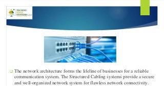 The network architecture forms the lifeline of businesses for a reliable
communication system. The Structured Cabling systems provide a secure
and well-organized network system for flawless network connectivity.
 