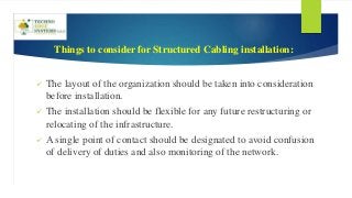 Things to consider for Structured Cabling installation:
 The layout of the organization should be taken into consideration
before installation.
 The installation should be flexible for any future restructuring or
relocating of the infrastructure.
 A single point of contact should be designated to avoid confusion
of delivery of duties and also monitoring of the network.
 