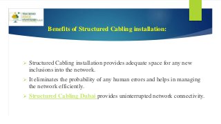 Benefits of Structured Cabling installation:
 Structured Cabling installation provides adequate space for any new
inclusions into the network.
 It eliminates the probability of any human errors and helps in managing
the network efficiently.
 Structured Cabling Dubai provides uninterrupted network connectivity.
 