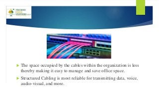  The space occupied by the cables within the organization is less
thereby making it easy to manage and save office space.
 Structured Cabling is most reliable for transmitting data, voice,
audio-visual, and more.
 