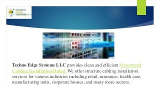 Techno Edge Systems LLC provides clean and efficient Structured
Cabling Installation Dubai. We offer structure cabling installation
services for various industries including retail, insurance, health care,
manufacturing units, corporate houses, and many more sectors.
 