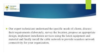  Our expert technicians understand the specific needs of clients, discuss
their requirements elaborately, survey the location, propose an appropriate
design, implement installation services using the latest equipment and
material and finally install the cable network to provide seamless network
connectivity for your organization.
 