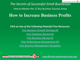 The Secrets of Successful Small Businesses How to Master the 12 Key Business Success Areas How to Increase Business Profits Click on Any of the Following Powerful Free Resources: Free Business Growth Strategy Kit Free Employee Review Kit Free Business Startup Kit Free Performance Management Kit Free Business Management Templates www.lifecycle-performance-pros.com 