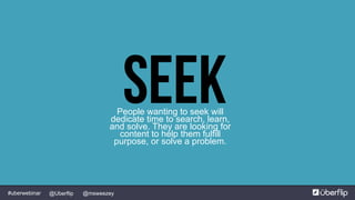 @msweezey@Uberflip#uberwebinar
SeekPeople wanting to seek will
dedicate time to search, learn,
and solve. They are looking for
content to help them fulfill
purpose, or solve a problem.
 