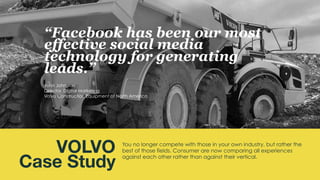 You no longer compete with those in your own industry, but rather the
best of those fields. Consumer are now comparing all experiences
against each other rather than against their vertical.
VOLVO
Case Study
“Facebook has been our most
effective social media
technology for generating
leads.”
John Johnston
Director, Digital Marketing
Volvo Construction Equipment of North America
 