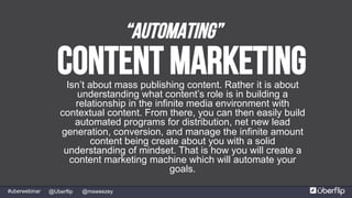 @msweezey@Uberflip#uberwebinar
Content MarketingIsn’t about mass publishing content. Rather it is about
understanding what content’s role is in building a
relationship in the infinite media environment with
contextual content. From there, you can then easily build
automated programs for distribution, net new lead
generation, conversion, and manage the infinite amount
content being create about you with a solid
understanding of mindset. That is how you will create a
content marketing machine which will automate your
goals.
“Automating”
 