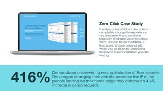 @msweezey@Uberflip#uberwebinar
416%
Demandbase underwent a new optimization of their website.
They began changing their website based on the IP of the
people landing on their home page they obtained a 416%
increase in demo requests.
Zero Click Case Study
The idea of Zero Click is to be able to
completely change the experience
you are presenting to someone
based on a variable you know about
them. This can be an IP address, a
lead score, a buyer persona, etc.
When you do begin to understand
the power of personalization you can
win big.
 