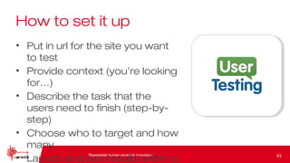 Repeatable human-centered innovation
How to set it up
• Put in url for the site you want
to test
• Provide context (you’re looking
for…)
• Describe the task that the
users need to finish (step-by-
step)
• Choose who to target and how
many
• Launch and see results within a 43
 