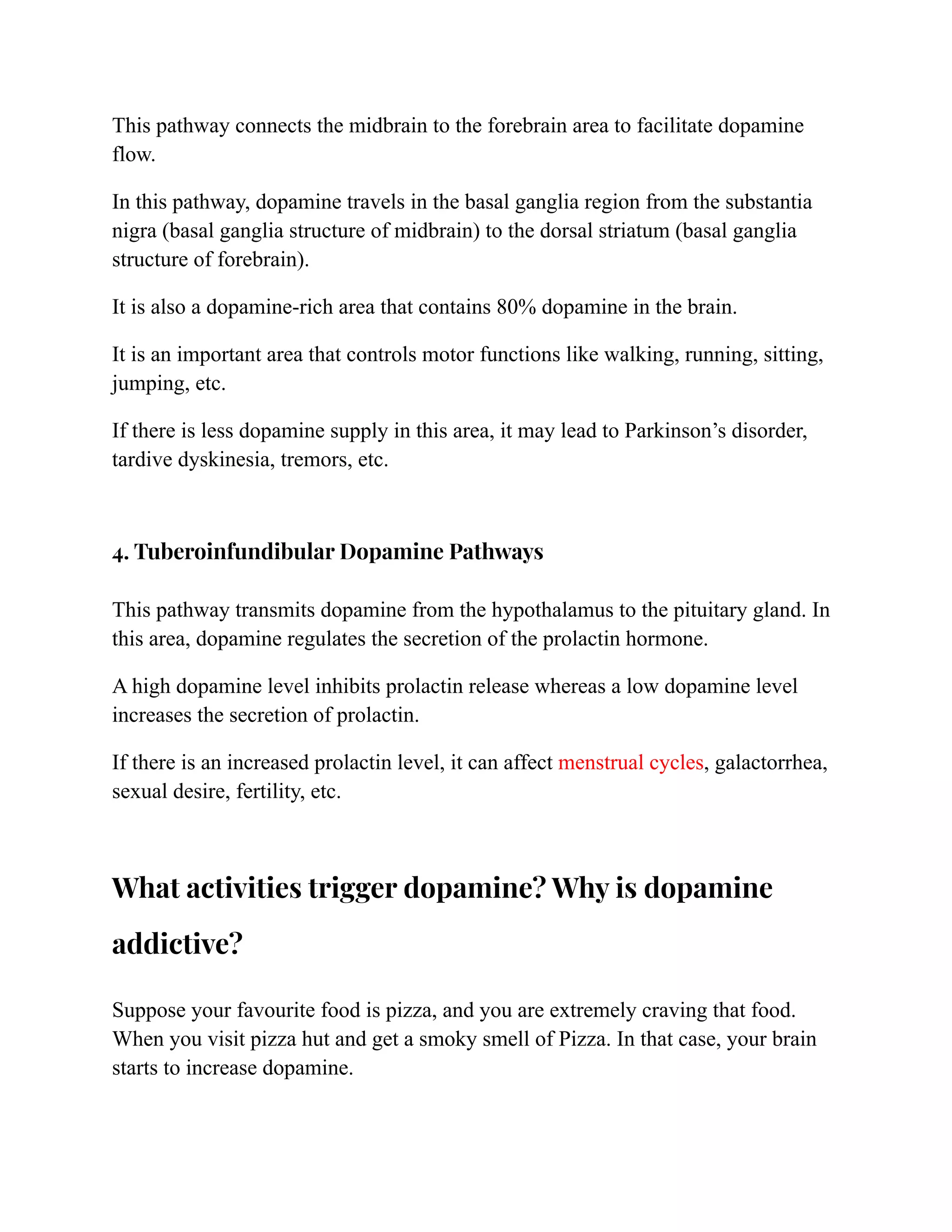 This pathway connects the midbrain to the forebrain area to facilitate dopamine
flow.
In this pathway, dopamine travels in the basal ganglia region from the substantia
nigra (basal ganglia structure of midbrain) to the dorsal striatum (basal ganglia
structure of forebrain).
It is also a dopamine-rich area that contains 80% dopamine in the brain.
It is an important area that controls motor functions like walking, running, sitting,
jumping, etc.
If there is less dopamine supply in this area, it may lead to Parkinson’s disorder,
tardive dyskinesia, tremors, etc.
4. Tuberoinfundibular Dopamine Pathways
This pathway transmits dopamine from the hypothalamus to the pituitary gland. In
this area, dopamine regulates the secretion of the prolactin hormone.
A high dopamine level inhibits prolactin release whereas a low dopamine level
increases the secretion of prolactin.
If there is an increased prolactin level, it can affect menstrual cycles, galactorrhea,
sexual desire, fertility, etc.
What activities trigger dopamine? Why is dopamine
addictive?
Suppose your favourite food is pizza, and you are extremely craving that food.
When you visit pizza hut and get a smoky smell of Pizza. In that case, your brain
starts to increase dopamine.
 