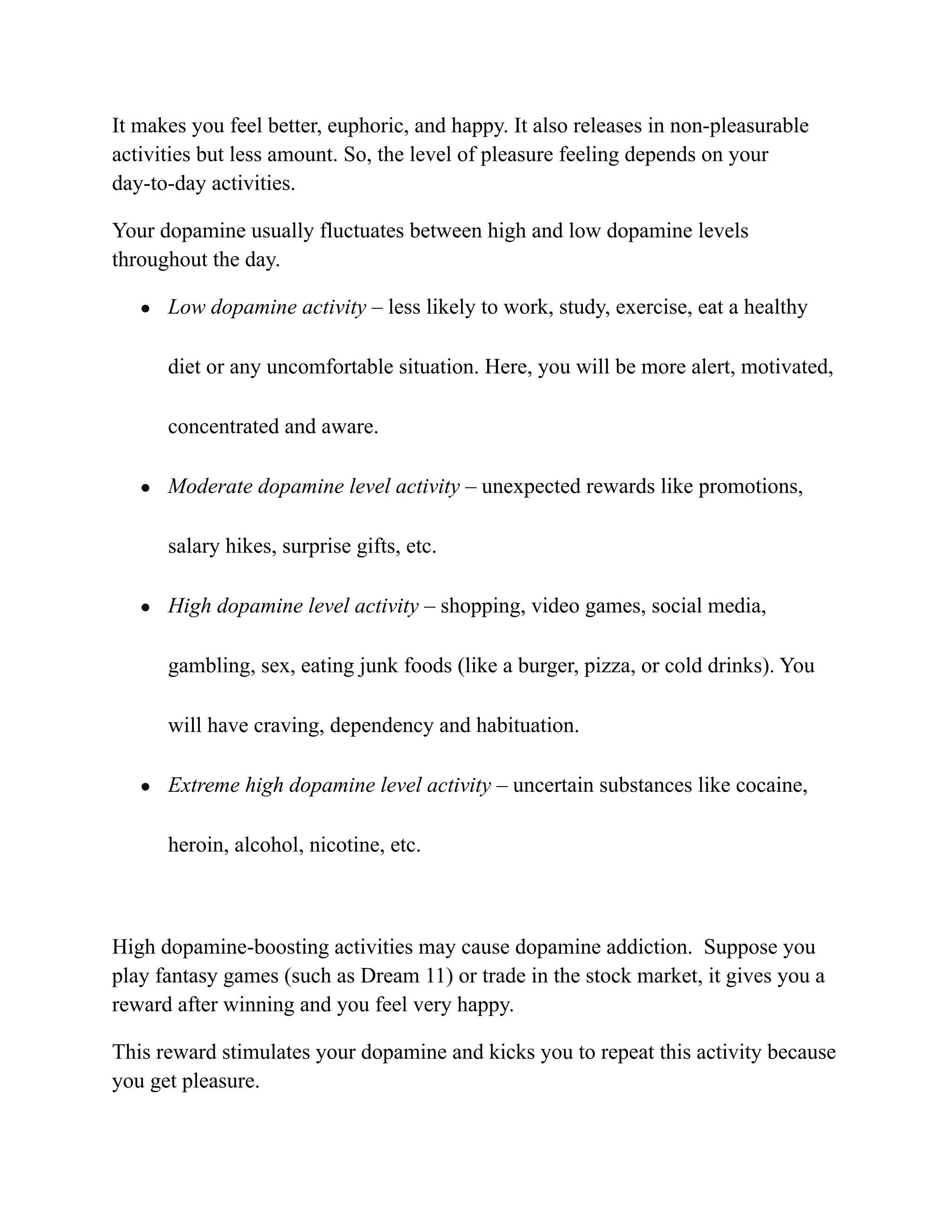 It makes you feel better, euphoric, and happy. It also releases in non-pleasurable
activities but less amount. So, the level of pleasure feeling depends on your
day-to-day activities.
Your dopamine usually fluctuates between high and low dopamine levels
throughout the day.
● Low dopamine activity – less likely to work, study, exercise, eat a healthy
diet or any uncomfortable situation. Here, you will be more alert, motivated,
concentrated and aware.
● Moderate dopamine level activity – unexpected rewards like promotions,
salary hikes, surprise gifts, etc.
● High dopamine level activity – shopping, video games, social media,
gambling, sex, eating junk foods (like a burger, pizza, or cold drinks). You
will have craving, dependency and habituation.
● Extreme high dopamine level activity – uncertain substances like cocaine,
heroin, alcohol, nicotine, etc.
High dopamine-boosting activities may cause dopamine addiction. Suppose you
play fantasy games (such as Dream 11) or trade in the stock market, it gives you a
reward after winning and you feel very happy.
This reward stimulates your dopamine and kicks you to repeat this activity because
you get pleasure.
 