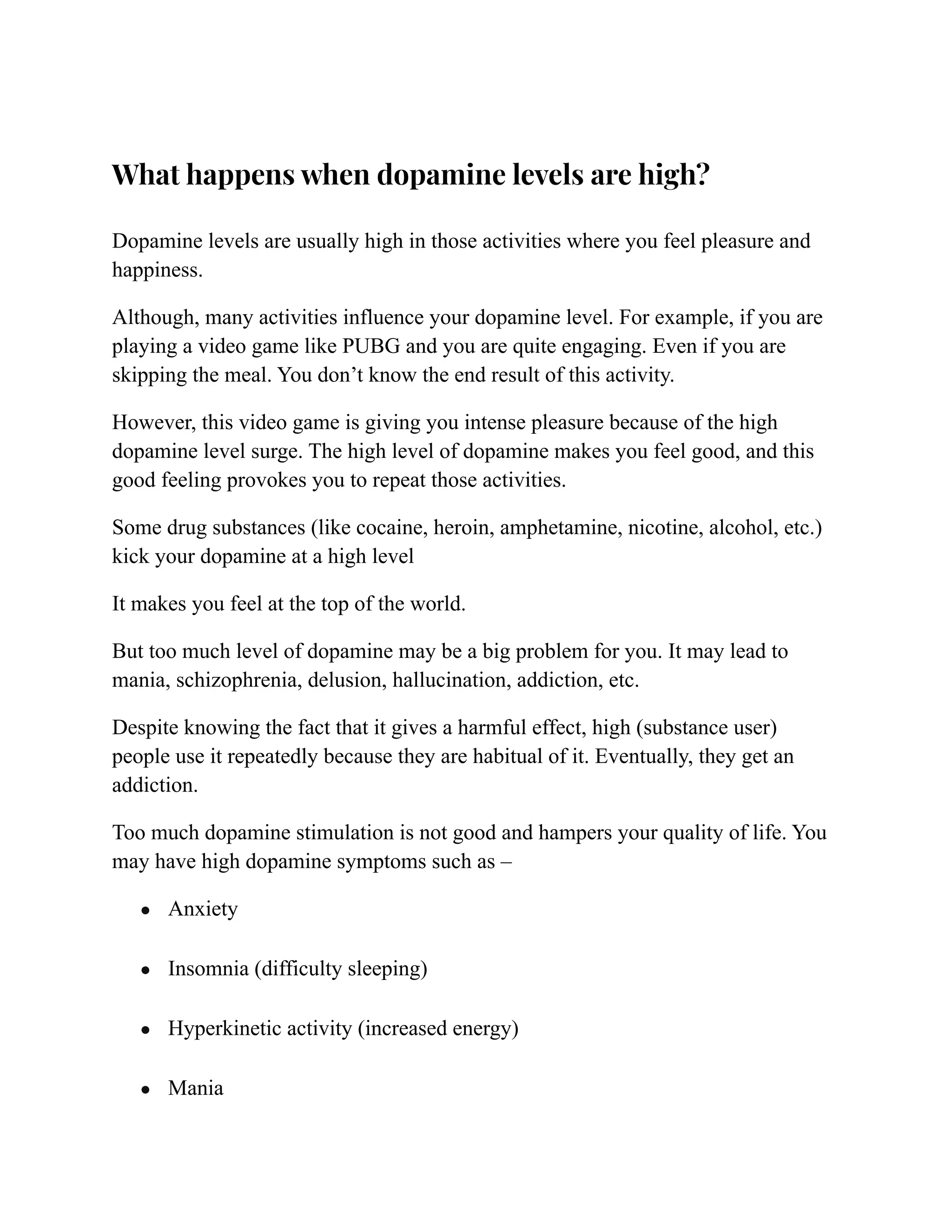 What happens when dopamine levels are high?
Dopamine levels are usually high in those activities where you feel pleasure and
happiness.
Although, many activities influence your dopamine level. For example, if you are
playing a video game like PUBG and you are quite engaging. Even if you are
skipping the meal. You don’t know the end result of this activity.
However, this video game is giving you intense pleasure because of the high
dopamine level surge. The high level of dopamine makes you feel good, and this
good feeling provokes you to repeat those activities.
Some drug substances (like cocaine, heroin, amphetamine, nicotine, alcohol, etc.)
kick your dopamine at a high level
It makes you feel at the top of the world.
But too much level of dopamine may be a big problem for you. It may lead to
mania, schizophrenia, delusion, hallucination, addiction, etc.
Despite knowing the fact that it gives a harmful effect, high (substance user)
people use it repeatedly because they are habitual of it. Eventually, they get an
addiction.
Too much dopamine stimulation is not good and hampers your quality of life. You
may have high dopamine symptoms such as –
● Anxiety
● Insomnia (difficulty sleeping)
● Hyperkinetic activity (increased energy)
● Mania
 