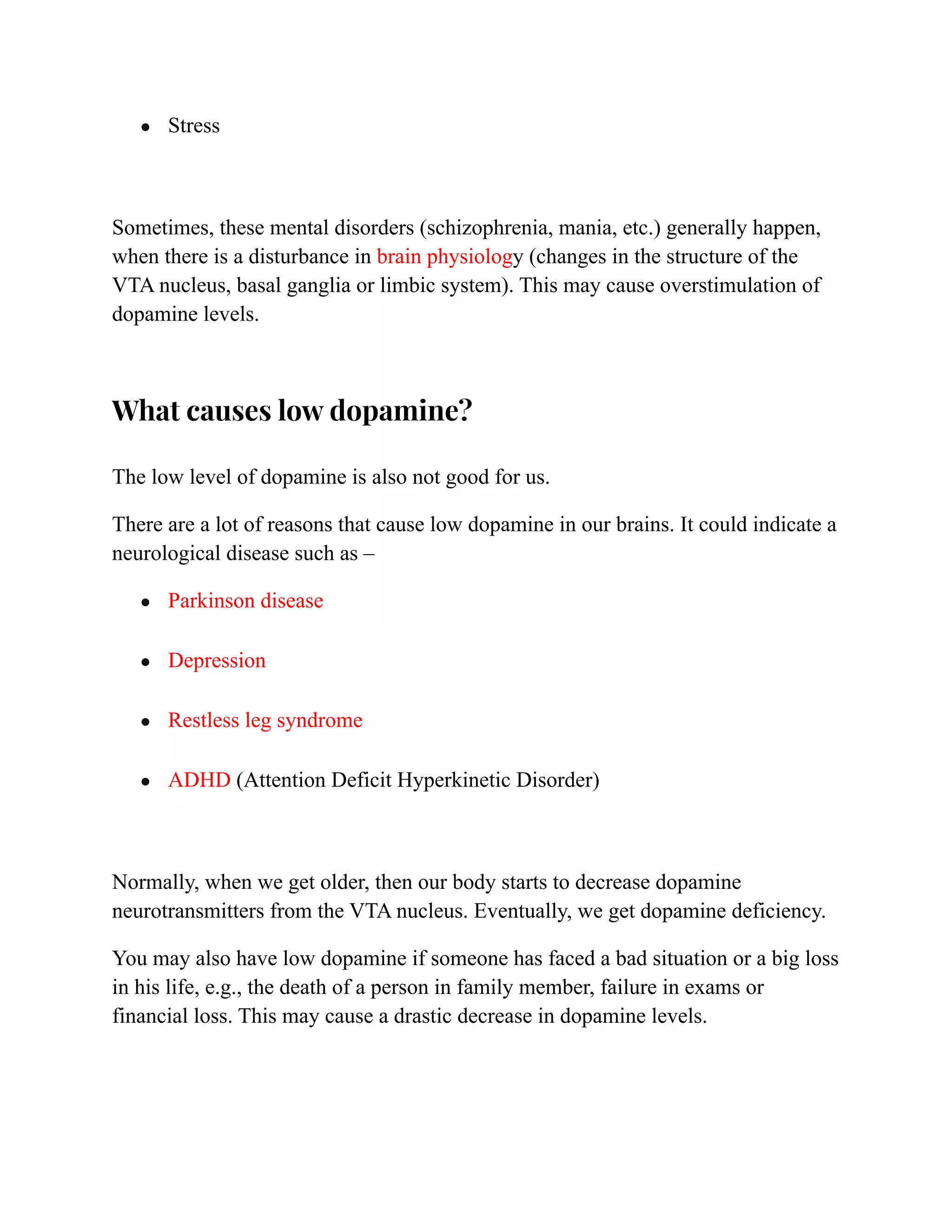 ● Stress
Sometimes, these mental disorders (schizophrenia, mania, etc.) generally happen,
when there is a disturbance in brain physiology (changes in the structure of the
VTA nucleus, basal ganglia or limbic system). This may cause overstimulation of
dopamine levels.
What causes low dopamine?
The low level of dopamine is also not good for us.
There are a lot of reasons that cause low dopamine in our brains. It could indicate a
neurological disease such as –
● Parkinson disease
● Depression
● Restless leg syndrome
● ADHD (Attention Deficit Hyperkinetic Disorder)
Normally, when we get older, then our body starts to decrease dopamine
neurotransmitters from the VTA nucleus. Eventually, we get dopamine deficiency.
You may also have low dopamine if someone has faced a bad situation or a big loss
in his life, e.g., the death of a person in family member, failure in exams or
financial loss. This may cause a drastic decrease in dopamine levels.
 