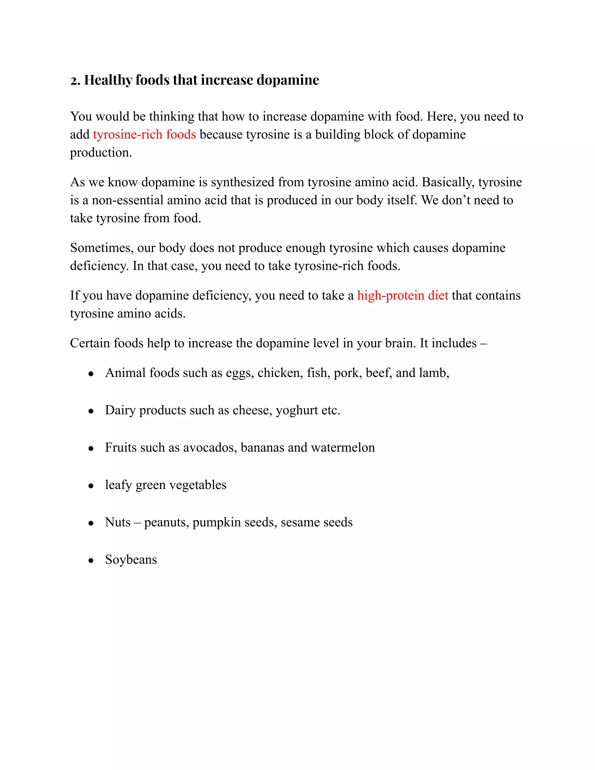 2. Healthy foods that increase dopamine
You would be thinking that how to increase dopamine with food. Here, you need to
add tyrosine-rich foods because tyrosine is a building block of dopamine
production.
As we know dopamine is synthesized from tyrosine amino acid. Basically, tyrosine
is a non-essential amino acid that is produced in our body itself. We don’t need to
take tyrosine from food.
Sometimes, our body does not produce enough tyrosine which causes dopamine
deficiency. In that case, you need to take tyrosine-rich foods.
If you have dopamine deficiency, you need to take a high-protein diet that contains
tyrosine amino acids.
Certain foods help to increase the dopamine level in your brain. It includes –
● Animal foods such as eggs, chicken, fish, pork, beef, and lamb,
● Dairy products such as cheese, yoghurt etc.
● Fruits such as avocados, bananas and watermelon
● leafy green vegetables
● Nuts – peanuts, pumpkin seeds, sesame seeds
● Soybeans
 