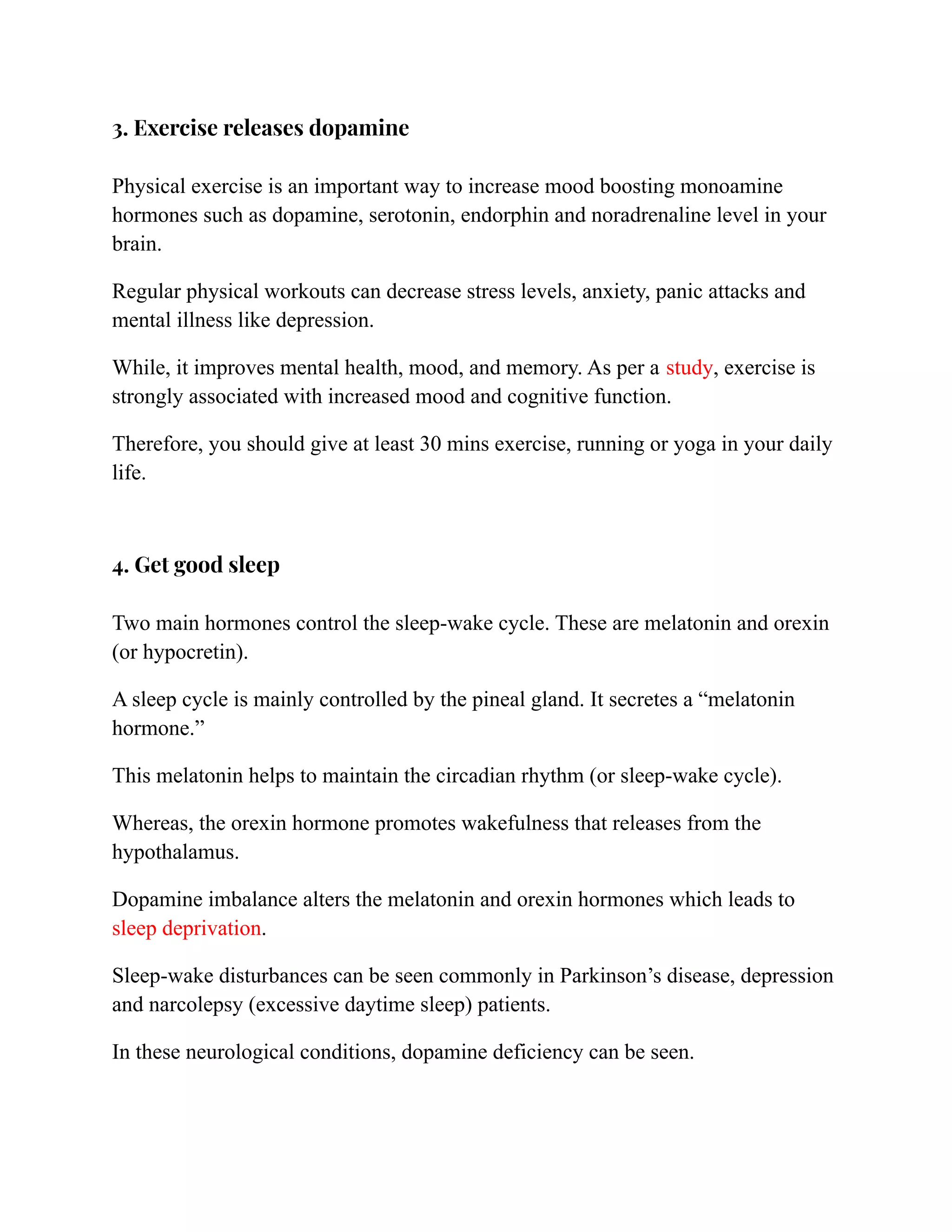 3. Exercise releases dopamine
Physical exercise is an important way to increase mood boosting monoamine
hormones such as dopamine, serotonin, endorphin and noradrenaline level in your
brain.
Regular physical workouts can decrease stress levels, anxiety, panic attacks and
mental illness like depression.
While, it improves mental health, mood, and memory. As per a study, exercise is
strongly associated with increased mood and cognitive function.
Therefore, you should give at least 30 mins exercise, running or yoga in your daily
life.
4. Get good sleep
Two main hormones control the sleep-wake cycle. These are melatonin and orexin
(or hypocretin).
A sleep cycle is mainly controlled by the pineal gland. It secretes a “melatonin
hormone.”
This melatonin helps to maintain the circadian rhythm (or sleep-wake cycle).
Whereas, the orexin hormone promotes wakefulness that releases from the
hypothalamus.
Dopamine imbalance alters the melatonin and orexin hormones which leads to
sleep deprivation.
Sleep-wake disturbances can be seen commonly in Parkinson’s disease, depression
and narcolepsy (excessive daytime sleep) patients.
In these neurological conditions, dopamine deficiency can be seen.
 