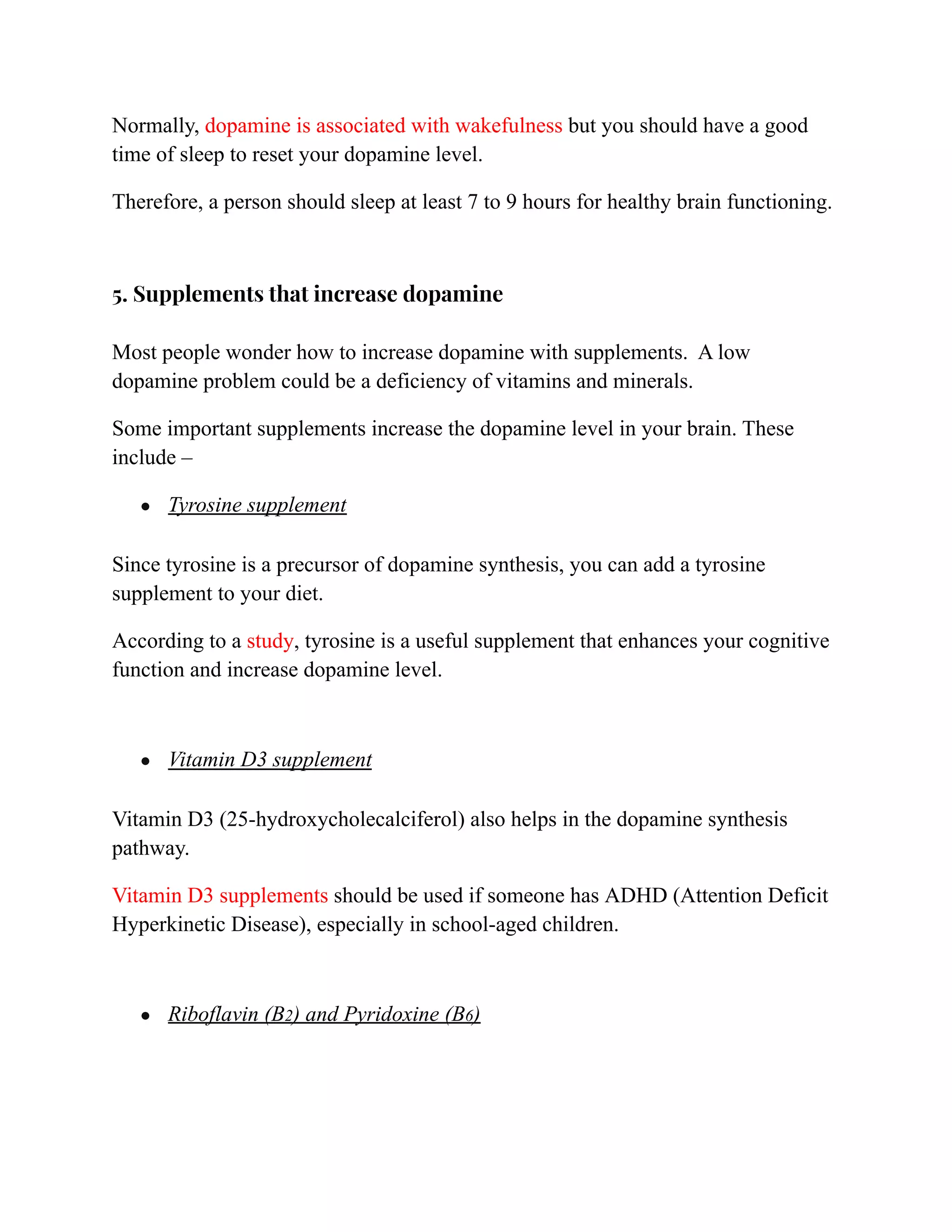 Normally, dopamine is associated with wakefulness but you should have a good
time of sleep to reset your dopamine level.
Therefore, a person should sleep at least 7 to 9 hours for healthy brain functioning.
5. Supplements that increase dopamine
Most people wonder how to increase dopamine with supplements. A low
dopamine problem could be a deficiency of vitamins and minerals.
Some important supplements increase the dopamine level in your brain. These
include –
● Tyrosine supplement
Since tyrosine is a precursor of dopamine synthesis, you can add a tyrosine
supplement to your diet.
According to a study, tyrosine is a useful supplement that enhances your cognitive
function and increase dopamine level.
● Vitamin D3 supplement
Vitamin D3 (25-hydroxycholecalciferol) also helps in the dopamine synthesis
pathway.
Vitamin D3 supplements should be used if someone has ADHD (Attention Deficit
Hyperkinetic Disease), especially in school-aged children.
● Riboflavin (B2) and Pyridoxine (B6)
 