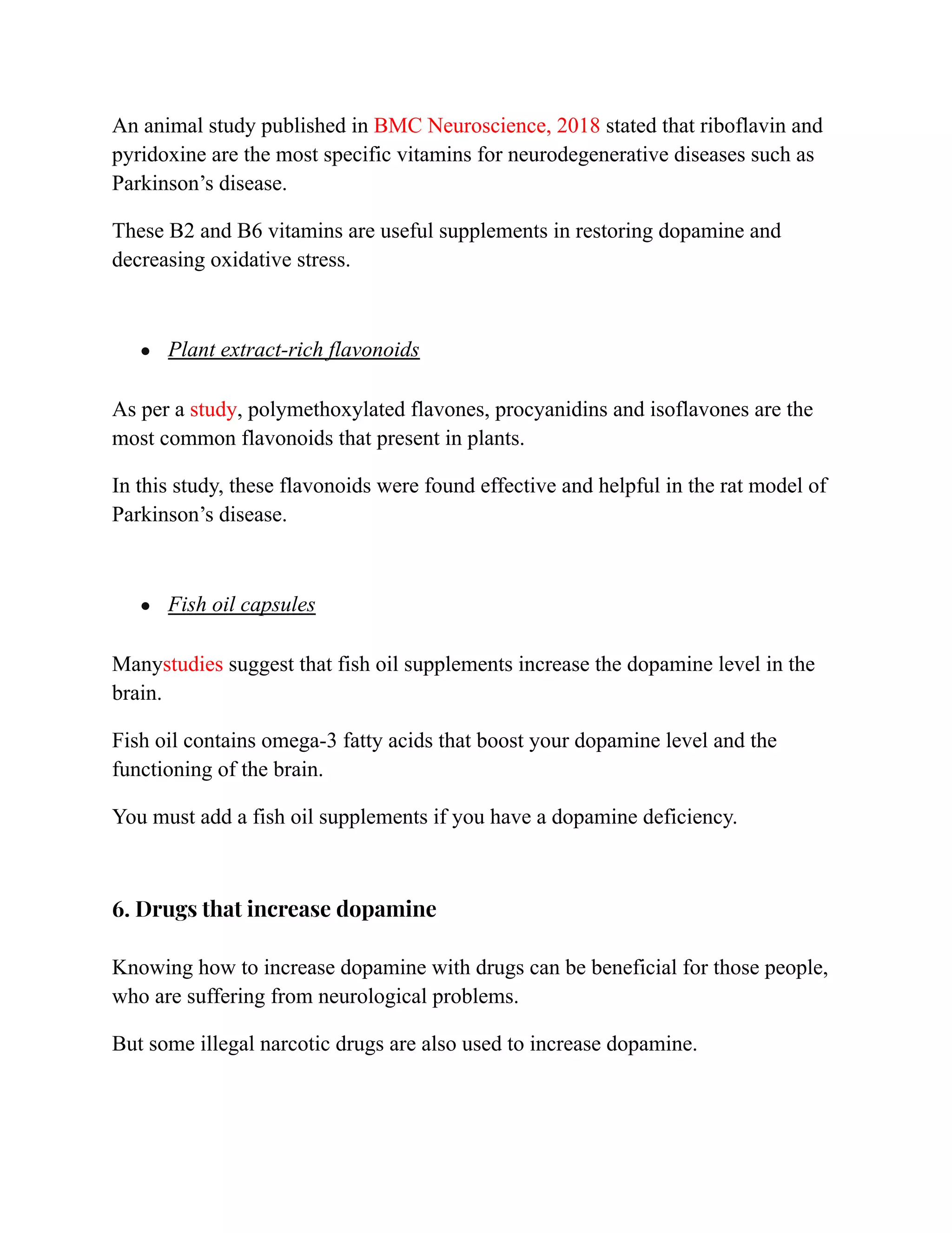 An animal study published in BMC Neuroscience, 2018 stated that riboflavin and
pyridoxine are the most specific vitamins for neurodegenerative diseases such as
Parkinson’s disease.
These B2 and B6 vitamins are useful supplements in restoring dopamine and
decreasing oxidative stress.
● Plant extract-rich flavonoids
As per a study, polymethoxylated flavones, procyanidins and isoflavones are the
most common flavonoids that present in plants.
In this study, these flavonoids were found effective and helpful in the rat model of
Parkinson’s disease.
● Fish oil capsules
Manystudies suggest that fish oil supplements increase the dopamine level in the
brain.
Fish oil contains omega-3 fatty acids that boost your dopamine level and the
functioning of the brain.
You must add a fish oil supplements if you have a dopamine deficiency.
6. Drugs that increase dopamine
Knowing how to increase dopamine with drugs can be beneficial for those people,
who are suffering from neurological problems.
But some illegal narcotic drugs are also used to increase dopamine.
 