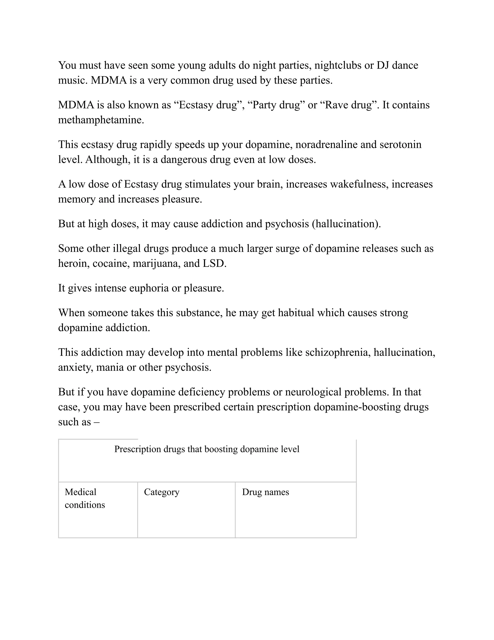 You must have seen some young adults do night parties, nightclubs or DJ dance
music. MDMA is a very common drug used by these parties.
MDMA is also known as “Ecstasy drug”, “Party drug” or “Rave drug”. It contains
methamphetamine.
This ecstasy drug rapidly speeds up your dopamine, noradrenaline and serotonin
level. Although, it is a dangerous drug even at low doses.
A low dose of Ecstasy drug stimulates your brain, increases wakefulness, increases
memory and increases pleasure.
But at high doses, it may cause addiction and psychosis (hallucination).
Some other illegal drugs produce a much larger surge of dopamine releases such as
heroin, cocaine, marijuana, and LSD.
It gives intense euphoria or pleasure.
When someone takes this substance, he may get habitual which causes strong
dopamine addiction.
This addiction may develop into mental problems like schizophrenia, hallucination,
anxiety, mania or other psychosis.
But if you have dopamine deficiency problems or neurological problems. In that
case, you may have been prescribed certain prescription dopamine-boosting drugs
such as –
Prescription drugs that boosting dopamine level
Medical
conditions
Category Drug names
 