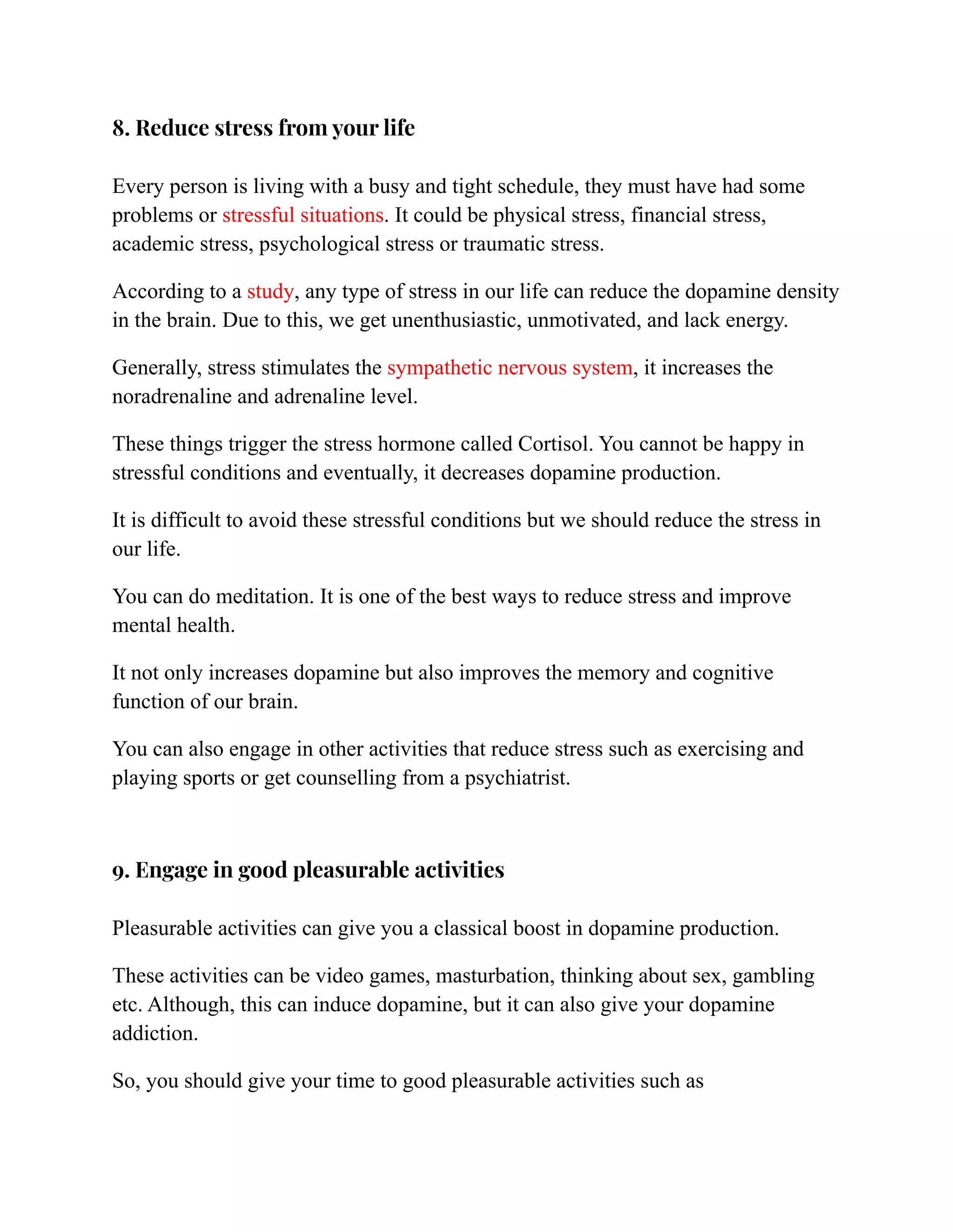 8. Reduce stress from your life
Every person is living with a busy and tight schedule, they must have had some
problems or stressful situations. It could be physical stress, financial stress,
academic stress, psychological stress or traumatic stress.
According to a study, any type of stress in our life can reduce the dopamine density
in the brain. Due to this, we get unenthusiastic, unmotivated, and lack energy.
Generally, stress stimulates the sympathetic nervous system, it increases the
noradrenaline and adrenaline level.
These things trigger the stress hormone called Cortisol. You cannot be happy in
stressful conditions and eventually, it decreases dopamine production.
It is difficult to avoid these stressful conditions but we should reduce the stress in
our life.
You can do meditation. It is one of the best ways to reduce stress and improve
mental health.
It not only increases dopamine but also improves the memory and cognitive
function of our brain.
You can also engage in other activities that reduce stress such as exercising and
playing sports or get counselling from a psychiatrist.
9. Engage in good pleasurable activities
Pleasurable activities can give you a classical boost in dopamine production.
These activities can be video games, masturbation, thinking about sex, gambling
etc. Although, this can induce dopamine, but it can also give your dopamine
addiction.
So, you should give your time to good pleasurable activities such as
 