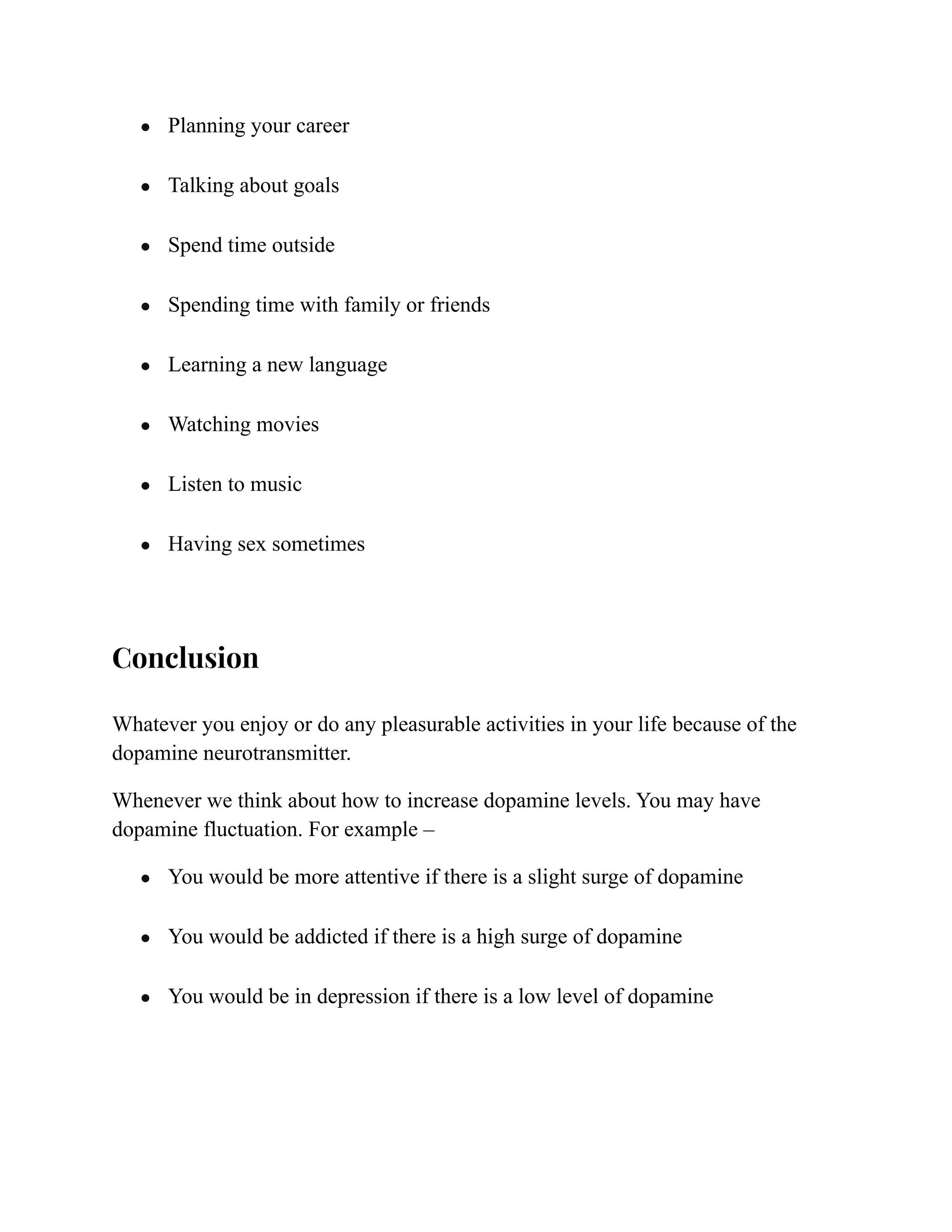 ● Planning your career
● Talking about goals
● Spend time outside
● Spending time with family or friends
● Learning a new language
● Watching movies
● Listen to music
● Having sex sometimes
Conclusion
Whatever you enjoy or do any pleasurable activities in your life because of the
dopamine neurotransmitter.
Whenever we think about how to increase dopamine levels. You may have
dopamine fluctuation. For example –
● You would be more attentive if there is a slight surge of dopamine
● You would be addicted if there is a high surge of dopamine
● You would be in depression if there is a low level of dopamine
 