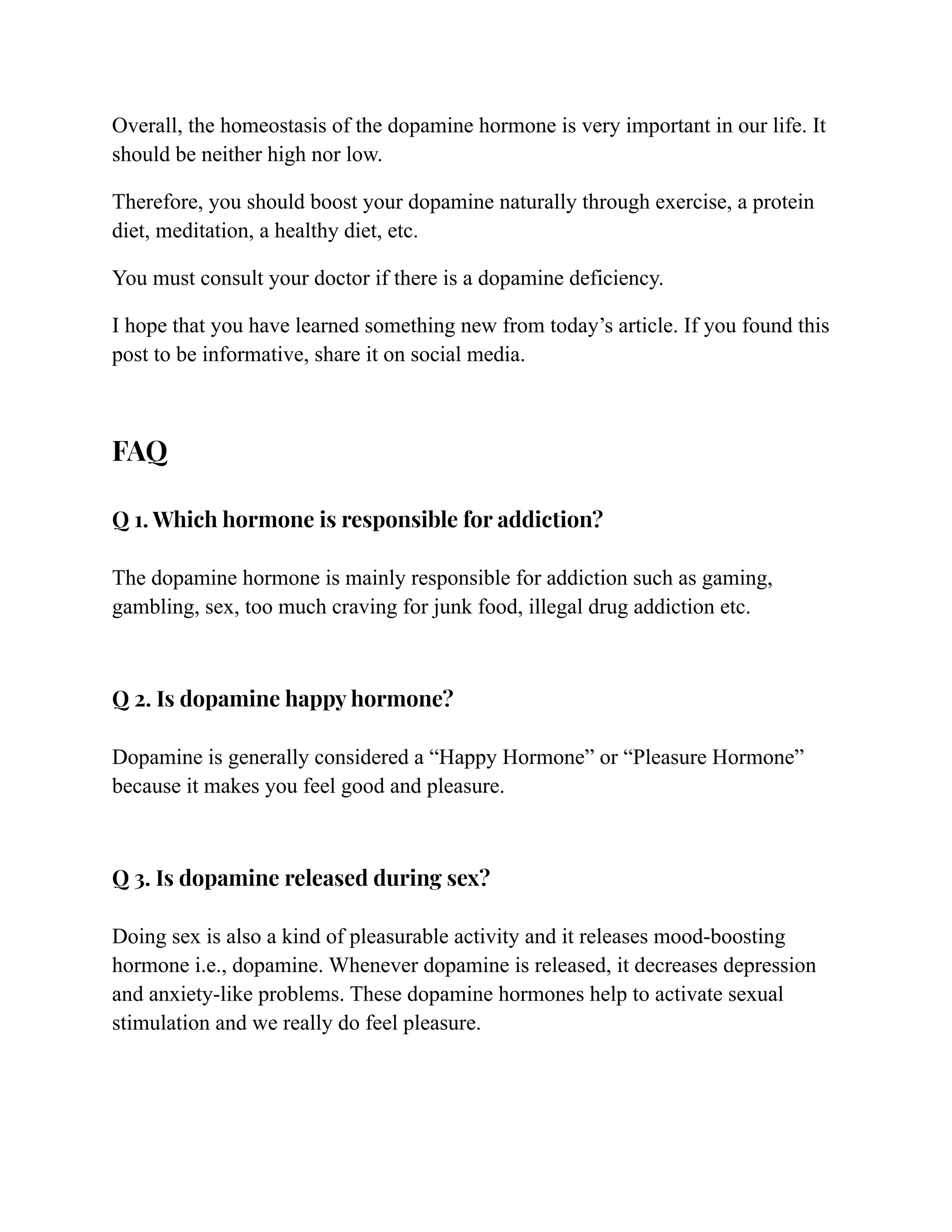 Overall, the homeostasis of the dopamine hormone is very important in our life. It
should be neither high nor low.
Therefore, you should boost your dopamine naturally through exercise, a protein
diet, meditation, a healthy diet, etc.
You must consult your doctor if there is a dopamine deficiency.
I hope that you have learned something new from today’s article. If you found this
post to be informative, share it on social media.
FAQ
Q 1. Which hormone is responsible for addiction?
The dopamine hormone is mainly responsible for addiction such as gaming,
gambling, sex, too much craving for junk food, illegal drug addiction etc.
Q 2. Is dopamine happy hormone?
Dopamine is generally considered a “Happy Hormone” or “Pleasure Hormone”
because it makes you feel good and pleasure.
Q 3. Is dopamine released during sex?
Doing sex is also a kind of pleasurable activity and it releases mood-boosting
hormone i.e., dopamine. Whenever dopamine is released, it decreases depression
and anxiety-like problems. These dopamine hormones help to activate sexual
stimulation and we really do feel pleasure.
 