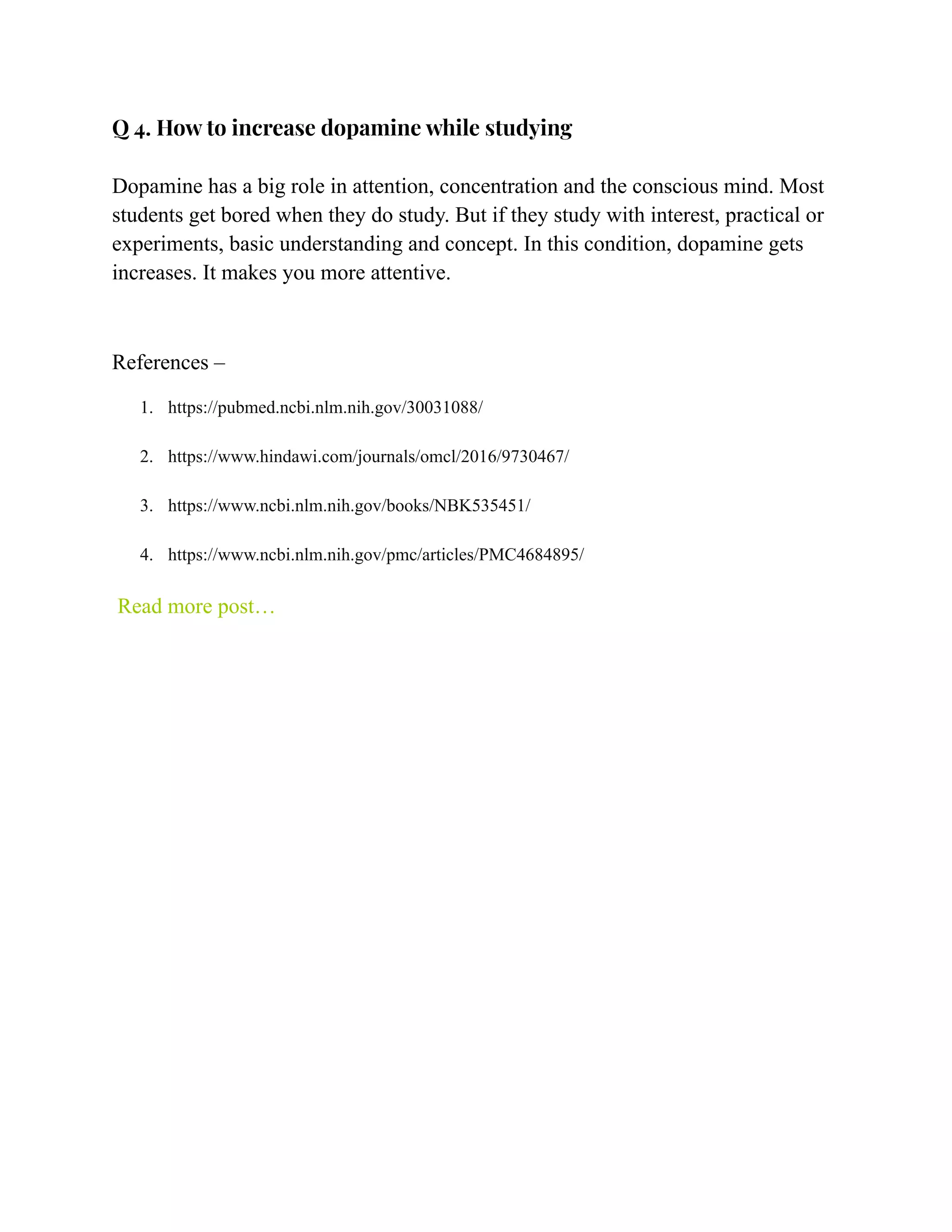 Q 4. How to increase dopamine while studying
Dopamine has a big role in attention, concentration and the conscious mind. Most
students get bored when they do study. But if they study with interest, practical or
experiments, basic understanding and concept. In this condition, dopamine gets
increases. It makes you more attentive.
References –
1. https://pubmed.ncbi.nlm.nih.gov/30031088/
2. https://www.hindawi.com/journals/omcl/2016/9730467/
3. https://www.ncbi.nlm.nih.gov/books/NBK535451/
4. https://www.ncbi.nlm.nih.gov/pmc/articles/PMC4684895/
Read more post…
 