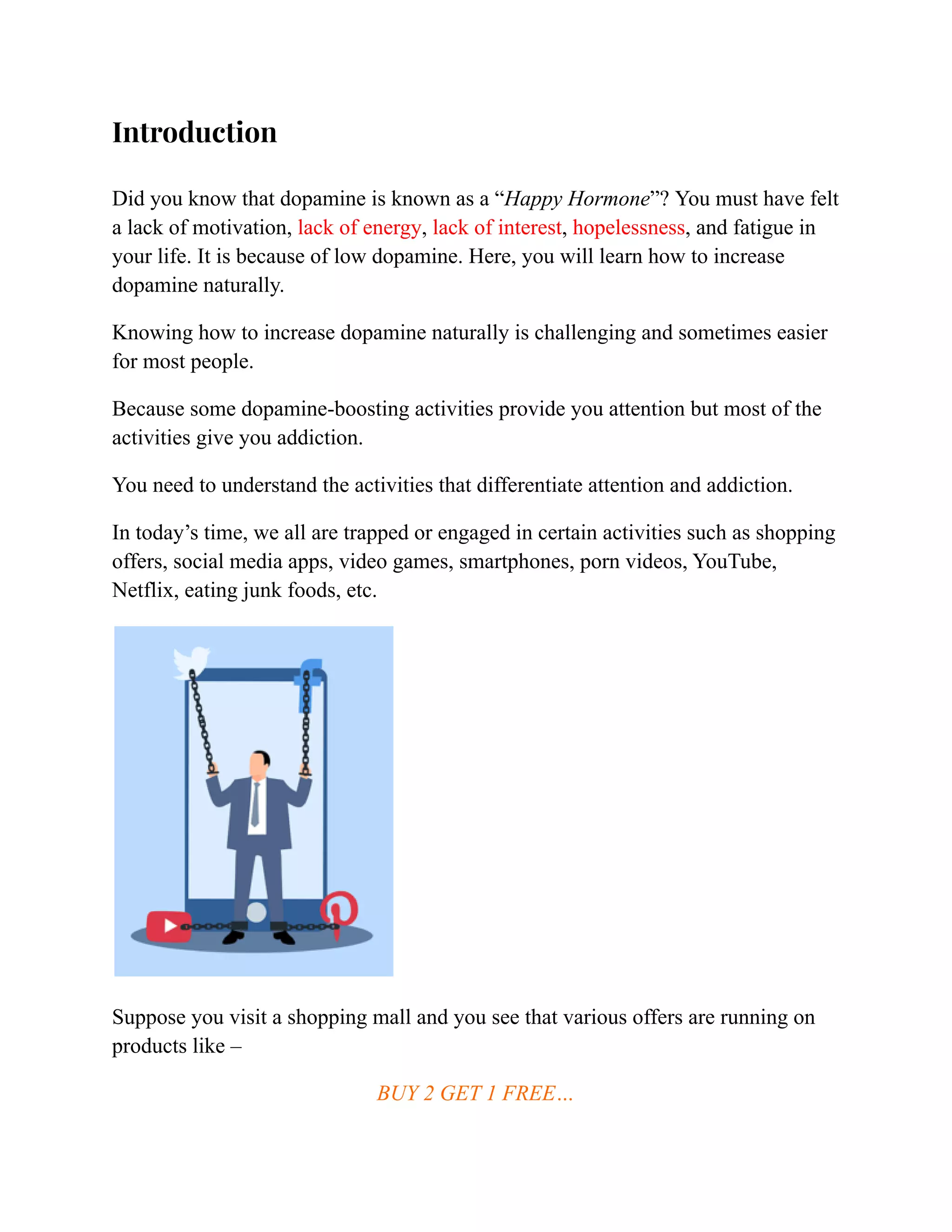Introduction
Did you know that dopamine is known as a “Happy Hormone”? You must have felt
a lack of motivation, lack of energy, lack of interest, hopelessness, and fatigue in
your life. It is because of low dopamine. Here, you will learn how to increase
dopamine naturally.
Knowing how to increase dopamine naturally is challenging and sometimes easier
for most people.
Because some dopamine-boosting activities provide you attention but most of the
activities give you addiction.
You need to understand the activities that differentiate attention and addiction.
In today’s time, we all are trapped or engaged in certain activities such as shopping
offers, social media apps, video games, smartphones, porn videos, YouTube,
Netflix, eating junk foods, etc.
Suppose you visit a shopping mall and you see that various offers are running on
products like –
BUY 2 GET 1 FREE…
 