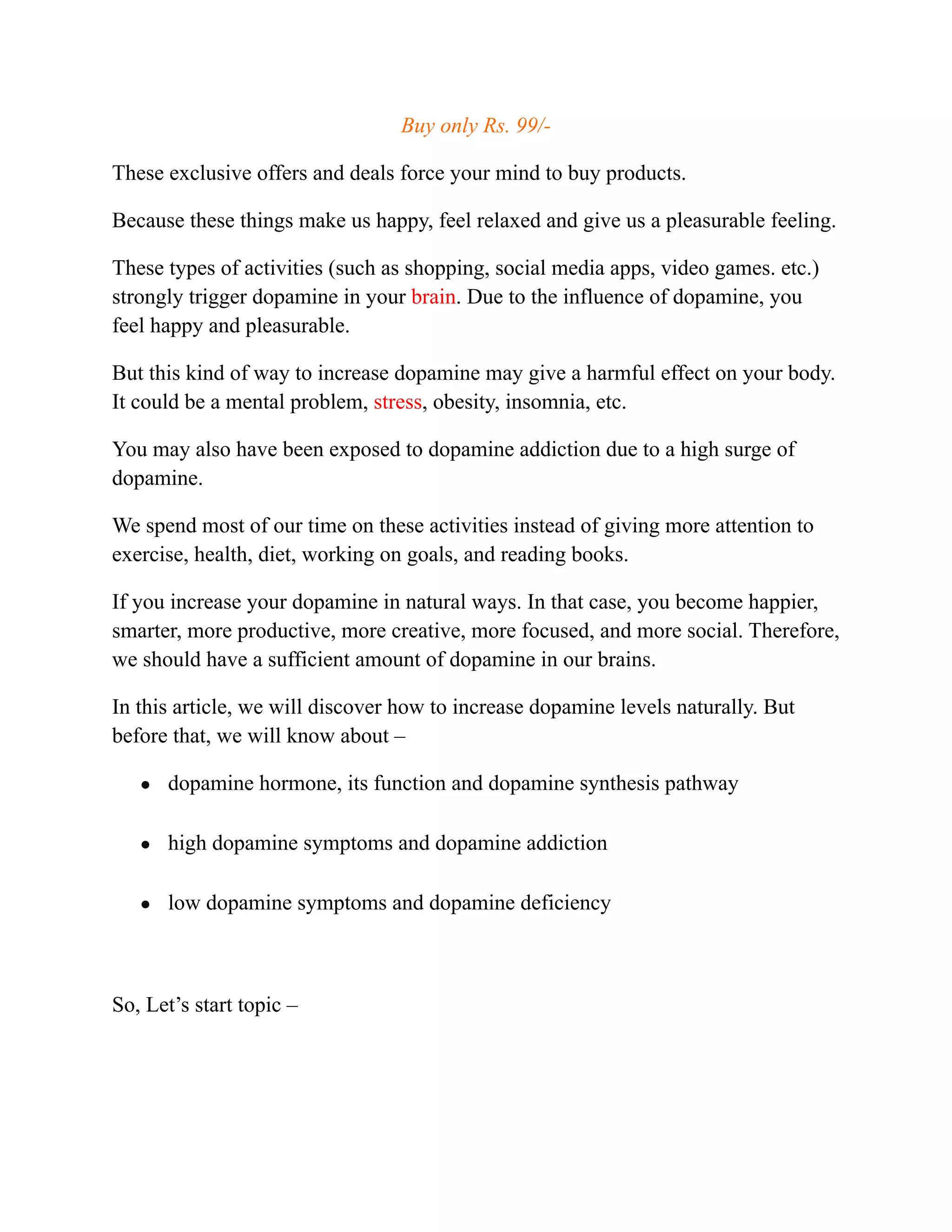 Buy only Rs. 99/-
These exclusive offers and deals force your mind to buy products.
Because these things make us happy, feel relaxed and give us a pleasurable feeling.
These types of activities (such as shopping, social media apps, video games. etc.)
strongly trigger dopamine in your brain. Due to the influence of dopamine, you
feel happy and pleasurable.
But this kind of way to increase dopamine may give a harmful effect on your body.
It could be a mental problem, stress, obesity, insomnia, etc.
You may also have been exposed to dopamine addiction due to a high surge of
dopamine.
We spend most of our time on these activities instead of giving more attention to
exercise, health, diet, working on goals, and reading books.
If you increase your dopamine in natural ways. In that case, you become happier,
smarter, more productive, more creative, more focused, and more social. Therefore,
we should have a sufficient amount of dopamine in our brains.
In this article, we will discover how to increase dopamine levels naturally. But
before that, we will know about –
● dopamine hormone, its function and dopamine synthesis pathway
● high dopamine symptoms and dopamine addiction
● low dopamine symptoms and dopamine deficiency
So, Let’s start topic –
 