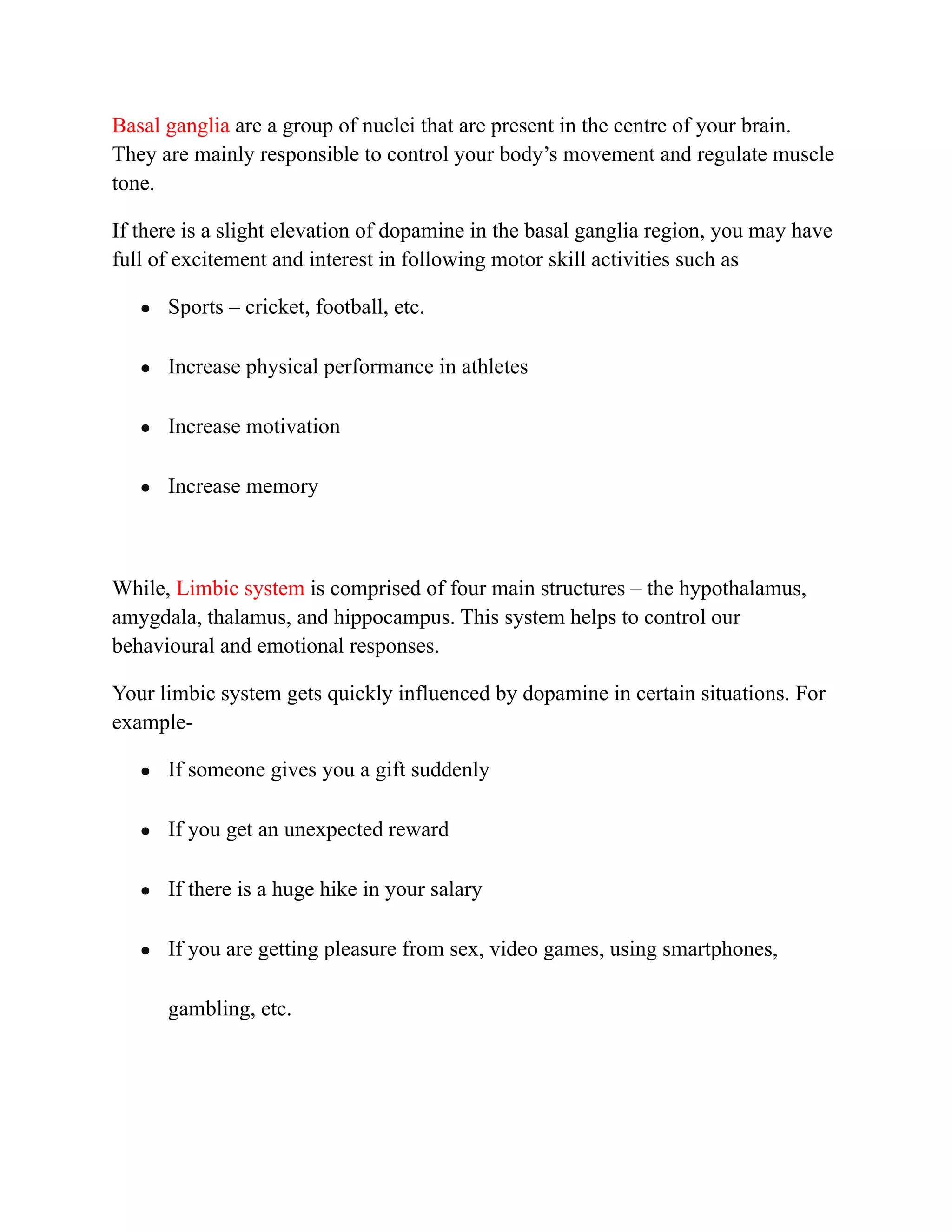 Basal ganglia are a group of nuclei that are present in the centre of your brain.
They are mainly responsible to control your body’s movement and regulate muscle
tone.
If there is a slight elevation of dopamine in the basal ganglia region, you may have
full of excitement and interest in following motor skill activities such as
● Sports – cricket, football, etc.
● Increase physical performance in athletes
● Increase motivation
● Increase memory
While, Limbic system is comprised of four main structures – the hypothalamus,
amygdala, thalamus, and hippocampus. This system helps to control our
behavioural and emotional responses.
Your limbic system gets quickly influenced by dopamine in certain situations. For
example-
● If someone gives you a gift suddenly
● If you get an unexpected reward
● If there is a huge hike in your salary
● If you are getting pleasure from sex, video games, using smartphones,
gambling, etc.
 