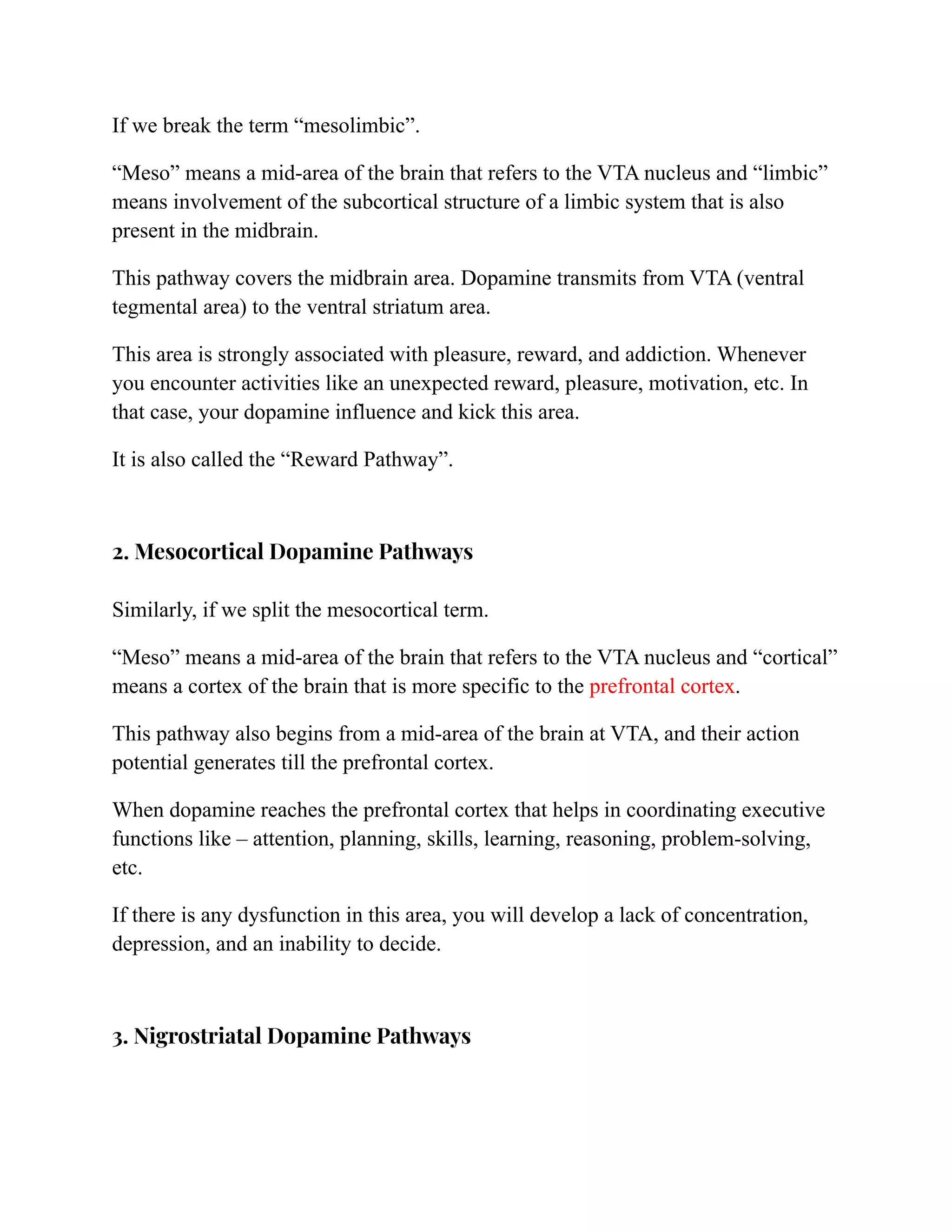 If we break the term “mesolimbic”.
“Meso” means a mid-area of the brain that refers to the VTA nucleus and “limbic”
means involvement of the subcortical structure of a limbic system that is also
present in the midbrain.
This pathway covers the midbrain area. Dopamine transmits from VTA (ventral
tegmental area) to the ventral striatum area.
This area is strongly associated with pleasure, reward, and addiction. Whenever
you encounter activities like an unexpected reward, pleasure, motivation, etc. In
that case, your dopamine influence and kick this area.
It is also called the “Reward Pathway”.
2. Mesocortical Dopamine Pathways
Similarly, if we split the mesocortical term.
“Meso” means a mid-area of the brain that refers to the VTA nucleus and “cortical”
means a cortex of the brain that is more specific to the prefrontal cortex.
This pathway also begins from a mid-area of the brain at VTA, and their action
potential generates till the prefrontal cortex.
When dopamine reaches the prefrontal cortex that helps in coordinating executive
functions like – attention, planning, skills, learning, reasoning, problem-solving,
etc.
If there is any dysfunction in this area, you will develop a lack of concentration,
depression, and an inability to decide.
3. Nigrostriatal Dopamine Pathways
 