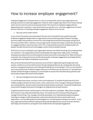How to increase employee engagement?
Employee Engagement.Everyone wantsit.Ithasso manybenefits,andsomanyorganizationsare
puttingresourcestoimprovingengagement.However,whatishappeningisthata lotof moneyisbeing
spent,butnot a lotof resultsare beingexperienced.The researchonemployee engage solid,but
organizationsfail inexecution.Ihave some theoriesonwhythisisso.I also have suggestionsonhowto
be more effective inincreasingemployeeengagement.Readontosee my tips.
1. Get yourculture undercontrol
Is yourculture focusedonyourendproduct? Are youclient-focused?Are youproduct-focused?
Employee engagementbeginswhenanorganizationcommitstobeingpeople-focused.If strategic
businessleadersvalue product orclientsfirst,thenthingsthatcontribute tothose goals will getall of
the moneyandthe effort. However,once anorganizationrealizestheycangoa stepfurtherbyhaving
an engagedworkforce,there hastobe a shift.Thisisimportantbecause whenstrategicleadersare
people-focused,theywillcommitandengage inactionsthatare people focused.
If the focusison your employees,yourorganizationwill putmore effortintothingsyouremployeesfeel
are important. Yourorganizationwill dosomethingafterthe organization-wide survey.The things
employeescare aboutwill one of the projectstolaunchand notthe new productline.Whenthe focusis
on people,the energyandresourceswillbe aboutpeople.Employee engagementcannotbeginbefore
an organizationhasmade itsemployeesatrue priority.
Also,be honestwithyourself if yourbusinessisjustnotthere.Organizationsgothroughcyclesand
seasons,andthere isa time to be focusedonbeingreallygoodwhatyoudo,reallygoodat attracting
business,reallygoodatprocessesandreallygoodattakingcare of yourpeople.There isn’tanyshame if
you’re justnotthere yet.Problems happenwhenyou’re notthere yet,doitbecause it’s‘bestpractices’
and don’tfollowthroughonanything.It’smuchhardertorecoverfrom thatthenbeingauthenticand
honestaboutorganizational prioritiesand goals.
2. Get yourmanagementstructure aligned
It isone thingto have values,amission,anda visionstatement.It’sanotherthingtohave all of your
middle managersactingoutinthose values, vision,andmission.If one managerisdoingone thingand
one isdoinganother,youwill create inconsistencywhichbreedsresentment. Youbuildahealthywork
culture whenthe goalsandvaluesof managers are alignedacrossall worksections.
A significantpartof humanneedsatworkis to feel the treatmentisequitable. Manytimesmanagers
don’tknowor trulyunderstandwhatthat means.Thisleadsme tothe nextpointof teachingyour
managersthese things. Yourmanagersshouldbe developed.Yourleadershipdevelopmentprogram
shouldgive managers adefinedwaylead,inspireandmotivate theirdirectreportswithinyour
organization.Iam nottalkingaboutmicromanagement.Iam talkingaboutactingof one accord. Inthis
way,organizationsthattreattheiremployeesfairlyandequitablyconveyasense of concernfortheir
well-being. Fairtreatmentisamongthe mostreliabledriversof employeeengagement.
 