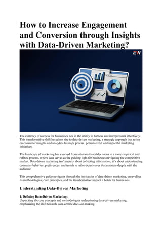 How to Increase Engagement
and Conversion through Insights
with Data-Driven Marketing?
The currency of success for businesses lies in the ability to harness and interpret data effectively.
This transformative shift has given rise to data-driven marketing, a strategic approach that relies
on consumer insights and analytics to shape precise, personalized, and impactful marketing
initiatives.
The landscape of marketing has evolved from intuition-based decisions to a more empirical and
refined process, where data serves as the guiding light for businesses navigating the competitive
market. Data-driven marketing isn’t merely about collecting information; it’s about understanding
consumer behavior, preferences, and trends to tailor experiences that resonate deeply with the
audience.
This comprehensive guide navigates through the intricacies of data-driven marketing, unraveling
its methodologies, core principles, and the transformative impact it holds for businesses.
Understanding Data-Driven Marketing
1. Defining Data-Driven Marketing:
Unpacking the core concepts and methodologies underpinning data-driven marketing,
emphasizing the shift towards data-centric decision-making.
 