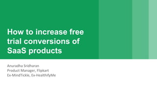 How to increase free
trial conversions of
SaaS products
Anuradha Sridharan
Product Manager, Flipkart
Ex-MindTickle, Ex-HealthifyMe
 