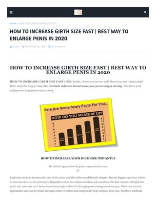  letsdo  November 06, 2020  0 Comments
Home  HOW TO INCREASE GIRTH SIZE FAST
HOW TO INCREASE GIRTH SIZE FAST | BEST WAY TO
ENLARGE PENIS IN 2020
HOW TO INCREASE GIRTH SIZE FAST | BEST WAY TO
ENLARGE PENIS IN 2020
HOW TO INCREASE GIRTH SIZE FAST | Hello buddy, I know you are too sad! About your sex relationship?
Don’t worry be happy. I have the ultimate solution to increase your penis long & strong. This turns your
sadness into happiness in just a week.
HOW TO INCREASE YOUR DICK SIZE INSTANTLY
Do natural approaches to penis augmentation wor
k?
Each man seeks to increase the size of the penis and the ladies are definitely elegant. But the biggest question is how
to increase the size of a penis fast. Regardless of all the useless and fake ads out there, the fact remains straight that
penis size certainly can't be increased overnight unless it's through penis enlargement surgery. There are natural
approaches that can be found through online research that supposedly help increase your size, but these methods
 
 