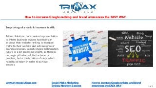 www.trimaxsolutions.com Social Media Marketing
Sydney Northern Beaches 1 of 3
Trimax Solutions have created a presentation
to inform business owners how they can
improve their website ranking to increase
traffic to their website and achieve greater
brand awareness. Search Engine Optimisation
(SEO) is a lot like losing weight, as there is
no magic pill what will fix the issue or
problem, but a combination of steps which
need to be taken in order to achieve
success.
Improving site rank & increase traffic
How to increase Google ranking and brand
awareness the EASY WAY
How to increase Google ranking and brand awareness the EASY WAY
 