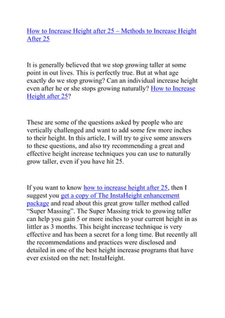  HYPERLINK quot;
http://www.articlesbase.com/fitness-articles/how-to-increase-height-after-25-methods-to-increase-height-after-25-1954271.htmlquot;
 How to Increase Height after 25 – Methods to Increase Height After 25<br />It is generally believed that we stop growing taller at some point in out lives. This is perfectly true. But at what age exactly do we stop growing? Can an individual increase height even after he or she stops growing naturally? How to Increase Height after 25?<br />These are some of the questions asked by people who are vertically challenged and want to add some few more inches to their height. In this article, I will try to give some answers to these questions, and also try recommending a great and effective height increase techniques you can use to naturally grow taller, even if you have hit 25.<br />If you want to know how to increase height after 25, then I suggest you get a copy of The InstaHeight enhancement package and read about this great grow taller method called “Super Massing”. The Super Massing trick to growing taller can help you gain 5 or more inches to your current height in as littler as 3 months. This height increase technique is very effective and has been a secret for a long time. But recently all the recommendations and practices were disclosed and detailed in one of the best height increase programs that have ever existed on the net: InstaHeight.<br />Super massing will teach you exactly how to increase height after 25, or even older. This program has been of help to thousands of people who were struggling with their height. It has helped them, by showing them what to do so as to add those badly needed inches to their heights to enable them gain more self-confidence and be admired by more people. You too can use this program and become a tall guy in as little a 3 months!<br />Do you want to learn how to increase height after 25? Do want to add a whopping 5 or inches to you current height using this proven to work method?<br />Click here ==> InstaHeight Enhancement Super Massing Review, to read more about this program and also instantly download the book and start learning how to grow taller.<br />