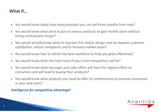 You would know today how many products you can sell three months from now?
      You would know what price to put on various products to gain market share without
      losing unnecessary margin?
      You would actually know what to improve first and/or design next to improve customer
      satisfaction, reduce complaints and to increase market share?
      You would know how to attract the best workforce to help you grow effectively?
      You would know what the next move of your main competitors will be?
      You would know what messages and sales offers will have the highest effect on
      consumers and will lead to buying their products?
      You would know what products you need to offer (in combination) to increase conversion
      in your web store?
    Intelligence for competitive advantage!



3
 