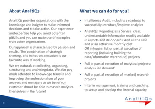 AnalitiQs provides organisations with the      • Intelligence Audit, including a roadmap to
    knowledge and insights to make informed          successfully introduce/improve analytics
    decisions and to take action. Our experience
                                                   • AnalitiQs’ Reporting as a Service: clear,
    and expertise help you avoid potential
                                                     understandable information readily available
    pitfalls and you can make use of examples
                                                     in reports and dashboards. And all this safe
    from other organisations.
                                                     and at an attractive monthly cost.
    Our approach is characterised by passion and     OR in-house: full or partial execution of
    results. The combination of strategic            reporting (including building the
    thinking, and hands-on execution is our          data/information warehouse) projects
    favourite way of working.
                                                   • Full or partial execution of analytical projects:
    We are naturals at collecting, organising,
                                                     analysis ‘on demand’
    structuring and analysing data. We also pay
    much attention to knowledge transfer and       • Full or partial execution of (market) research
    improving the professionalism of your            projects
    analysts and managers as we belief our
    customer should be able to master analytics    • Interim management, training and coaching:
    themselves in the future!                        to set up and develop the internal capacity


8
 