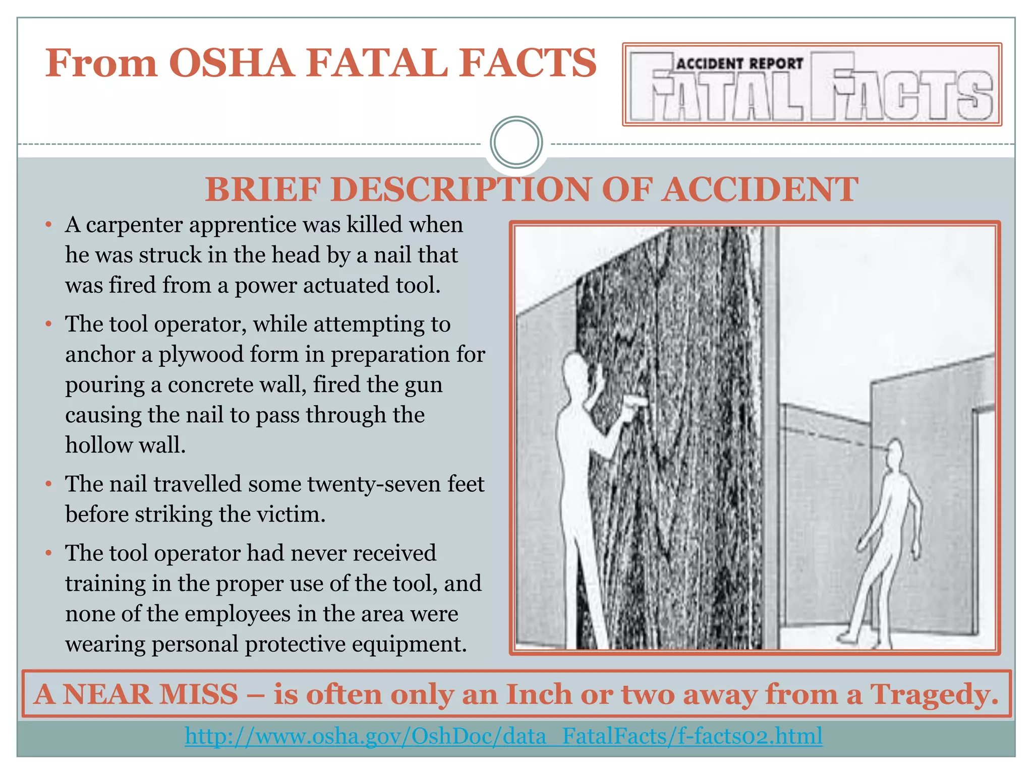 From OSHA FATAL FACTSBRIEF DESCRIPTION OF ACCIDENTA carpenter apprentice was killed when he was struck in the head by a nail that was fired from a power actuated tool. 