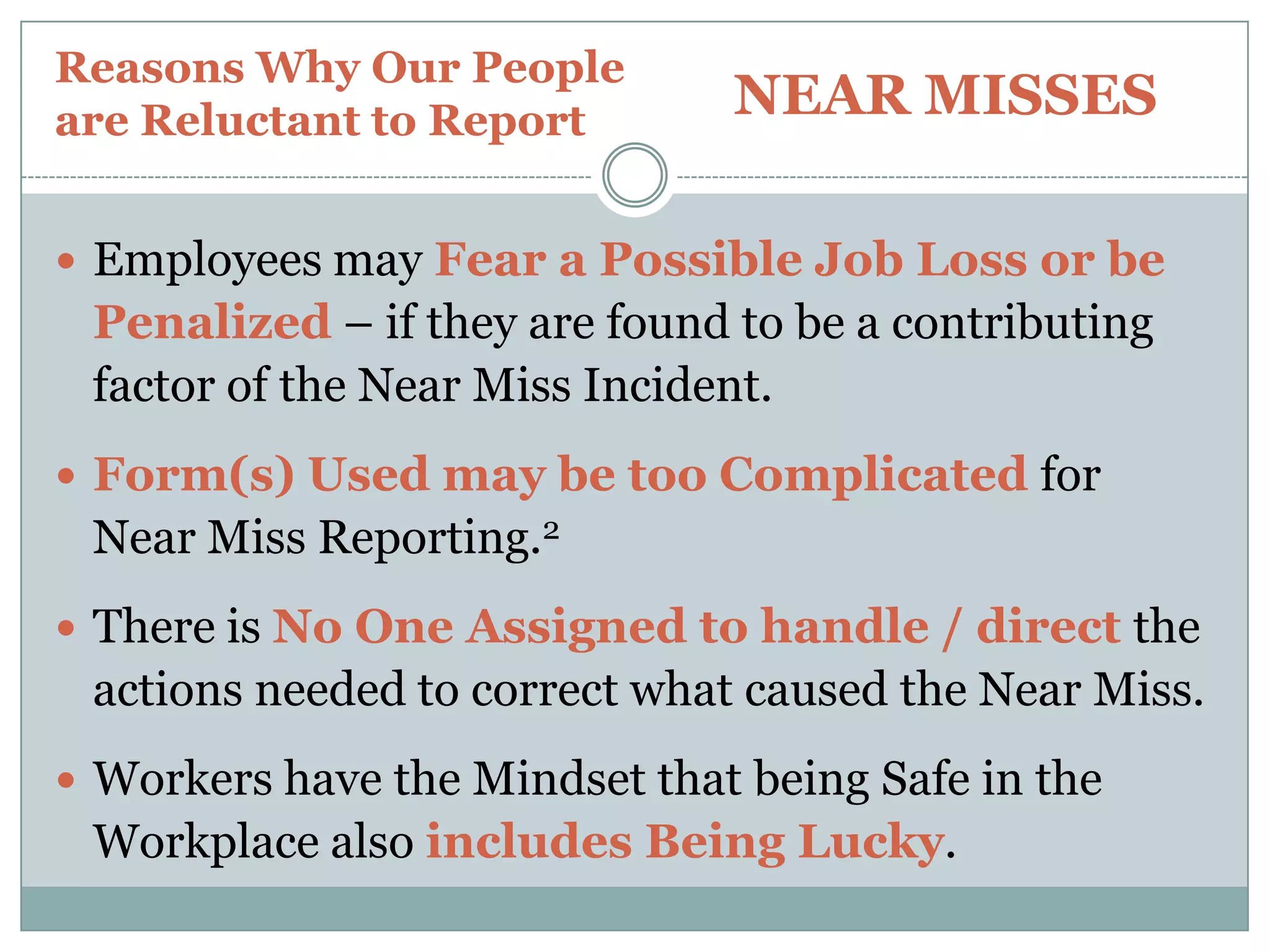Reasons Why Our People are Reluctant to ReportNEAR MISSESI would venture to say that Near Miss Incidents in any Organization – outnumber Actual Injuries between 2:1 to 4:1I would also venture to say that Less than 20% ofNear Miss Incidents are actually ReportedWhat would You say?