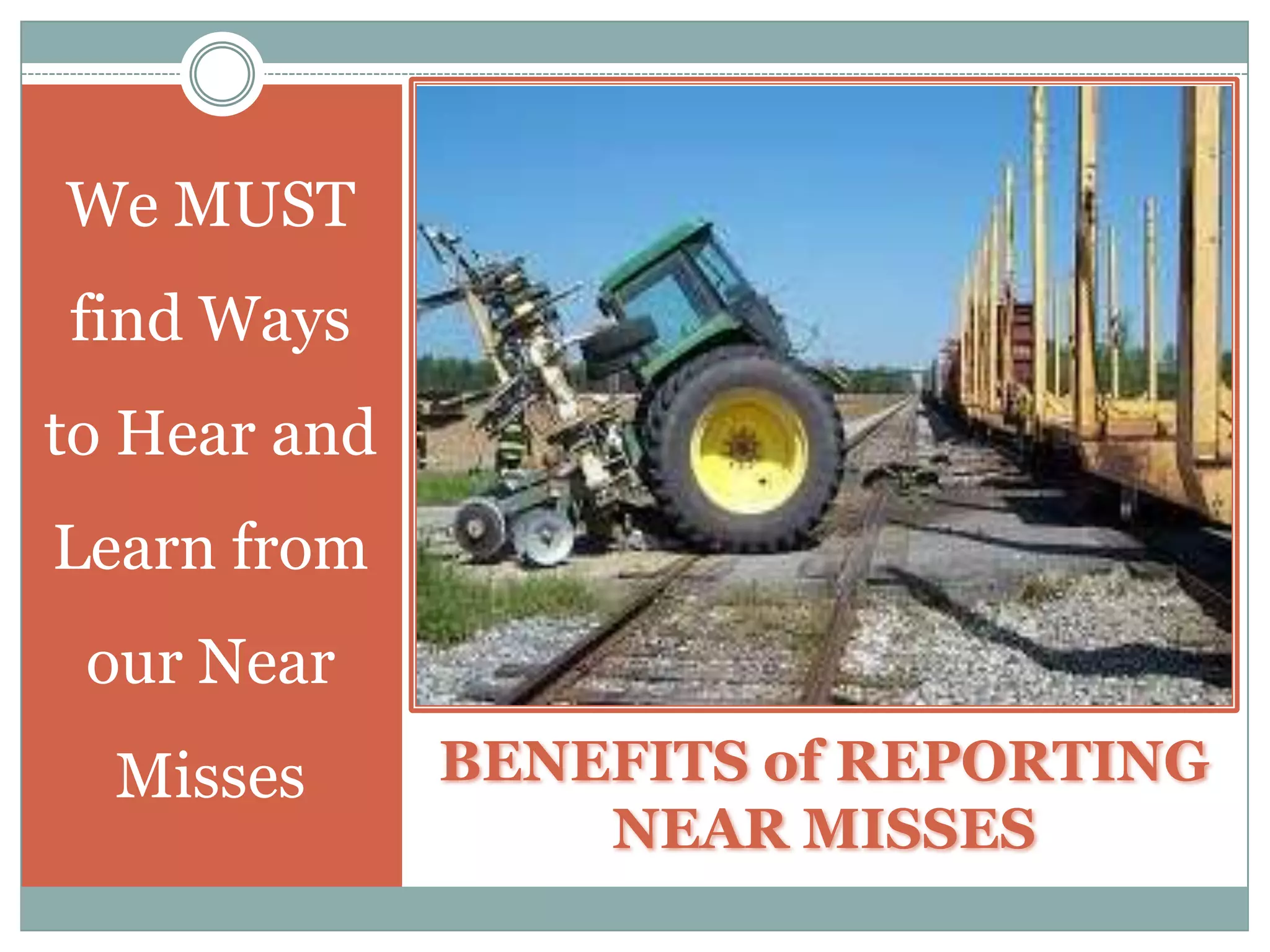 Reasons Why Our People are Reluctant to ReportNEAR MISSESThere is No System for Near Miss Reporting.Workers believe that their Supervisors will hold such Near Miss Reporting against them.Generates Additional Work – i.e., paperwork, subsequent Investigation, etc.Supervisors and/or Workers have Not Been Instructed How to Report Near Misses.Once reported – Nothing is Done to Address or Correct what Caused the Near Miss.
