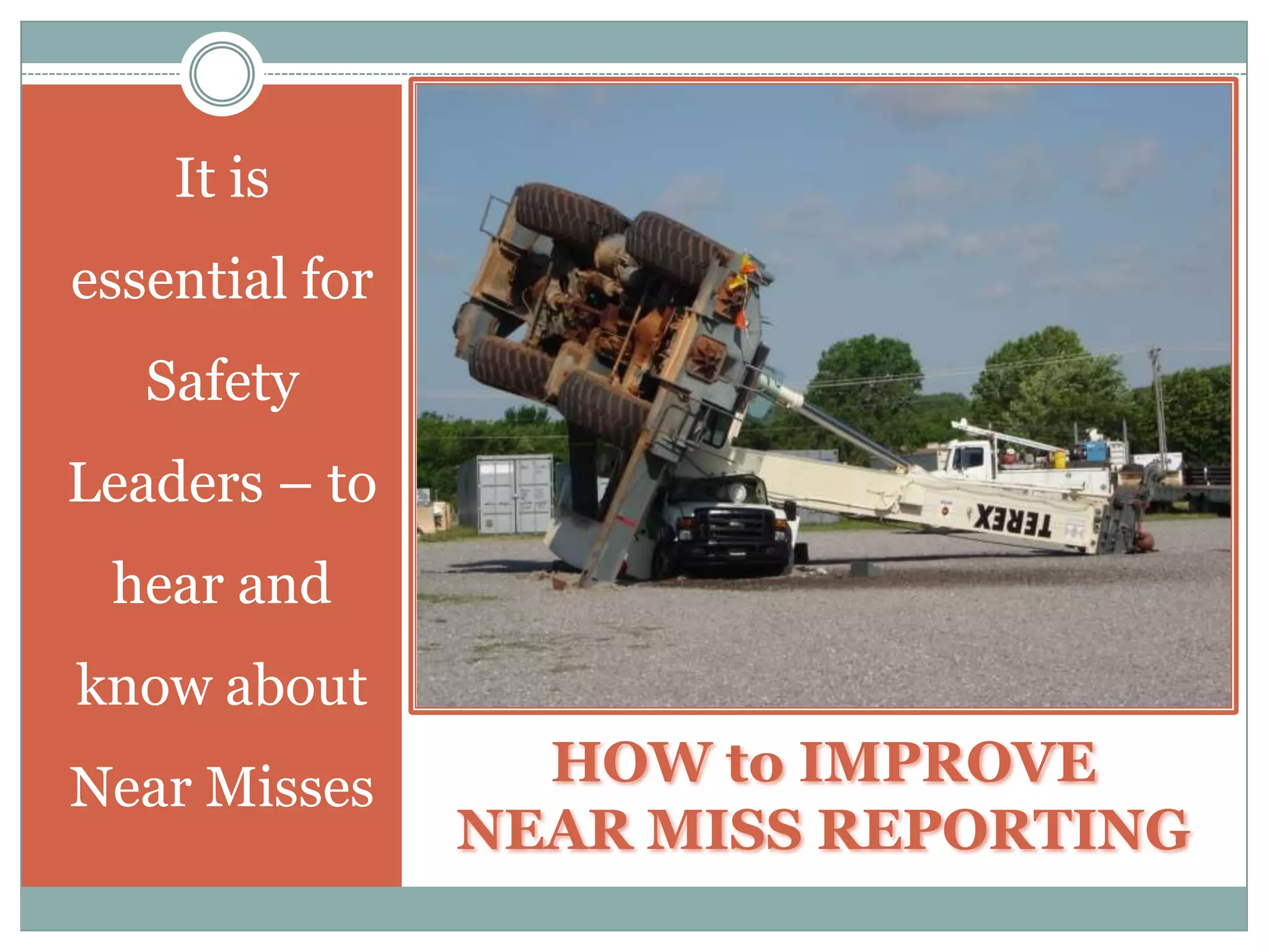 Benefits of Reporting Near MissesEXISTING CONDITIONS – Do not be surprised when investigating Near Misses – to find Unsafe Conditions that have been present for some time.NO STANDARD WORK PRACTICE – Near Miss Incidents are often caused by having no such standard practice or procedure in place – which results in having various and most likely unsafe ways to accomplish a task or responsibility.LACK OF TRAINING – Another condition that leads to Safety Incidents –is the lack of Training of the Workers involved – i.e., How to Safely use a Come-Along.
