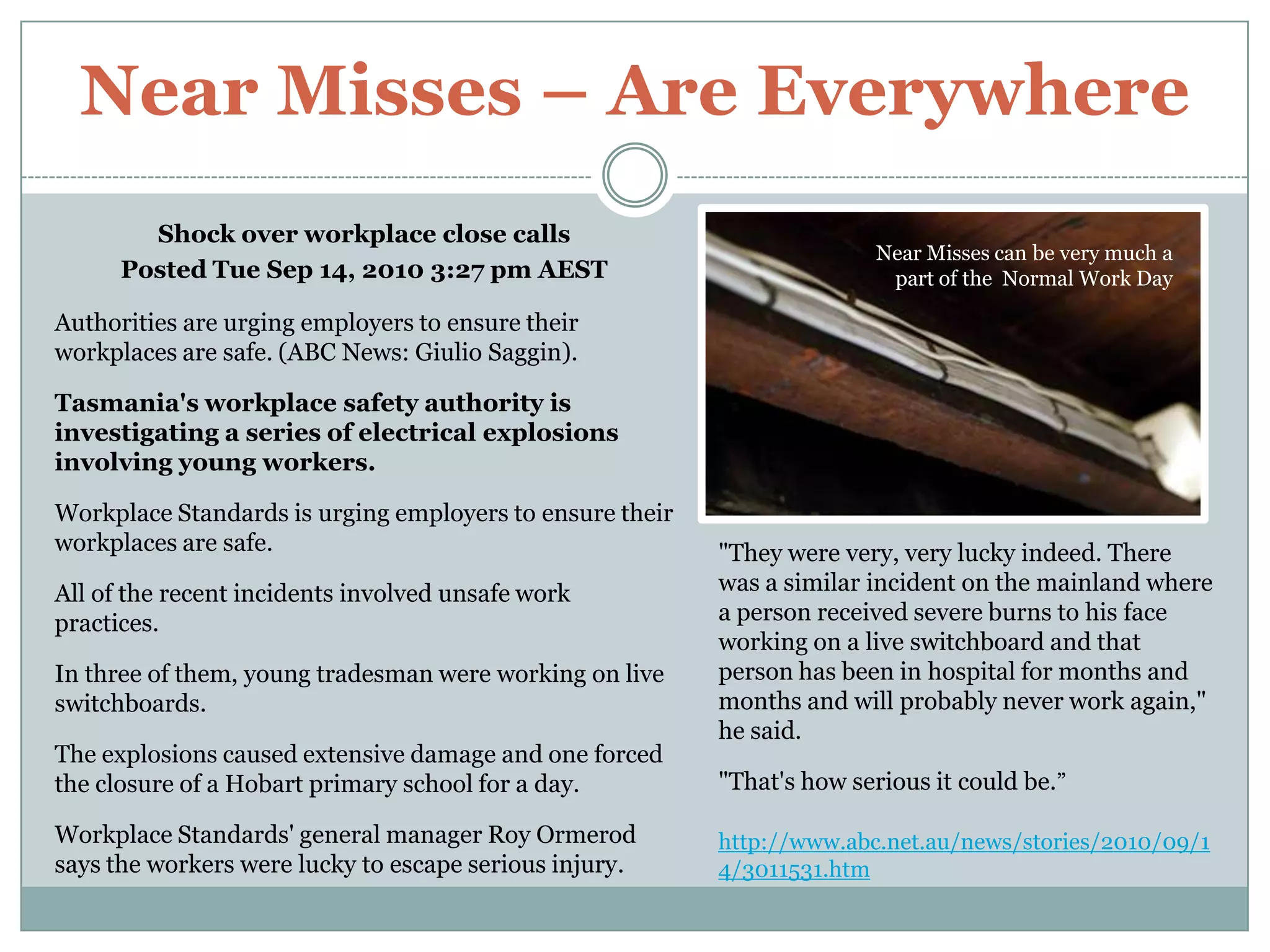 Near Misses – Are EverywhereShock over workplace close callsPosted Tue Sep 14, 2010 3:27 pm AESTAuthorities are urging employers to ensure their workplaces are safe. (ABC News: Giulio Saggin).Tasmania's workplace safety authority is investigating a series of electrical explosions involving young workers.Workplace Standards is urging employers to ensure their workplaces are safe.All of the recent incidents involved unsafe work practices.In three of them, young tradesman were working on live switchboards.The explosions caused extensive damage and one forced the closure of a Hobart primary school for a day.Workplace Standards' general manager Roy Ormerod says the workers were lucky to escape serious injury.Near Misses can be very much a part of the  Normal Work Day"They were very, very lucky indeed. There was a similar incident on the mainland where a person received severe burns to his face working on a live switchboard and that person has been in hospital for months and months and will probably never work again," he said."That's how serious it could be.”http://www.abc.net.au/news/stories/2010/09/14/3011531.htm