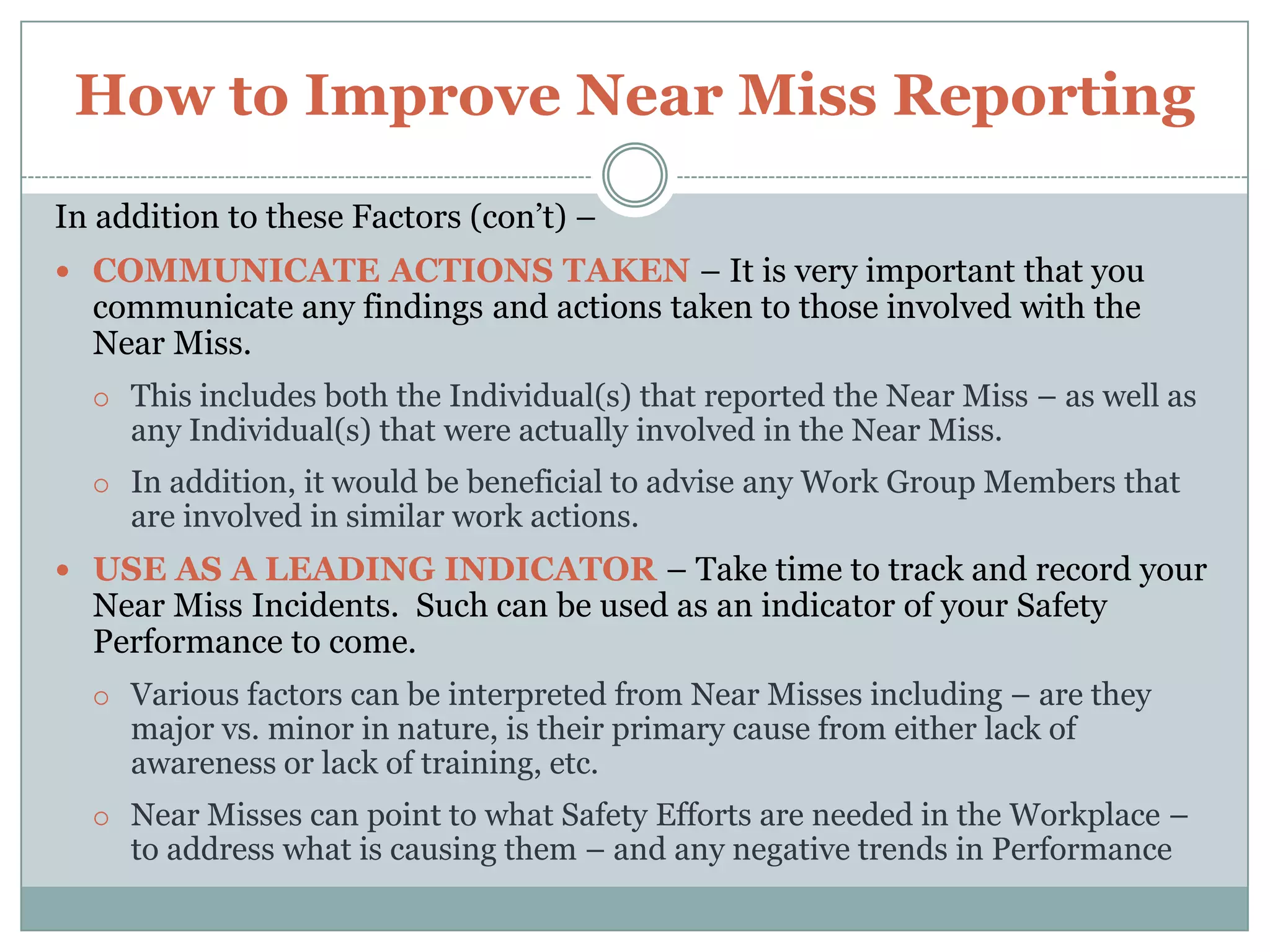How to Improve Near Miss ReportingThere are three (3) important factors that must be present to ensure that Near Misses are reported –There must be a Near Miss Reporting System in placethat tracks the status of. The Near Miss System must be understood by All Employees.All Near Misses should be investigated and corrective actions takenif necessary to prevent their reoccurrence and/or more serious Injury.