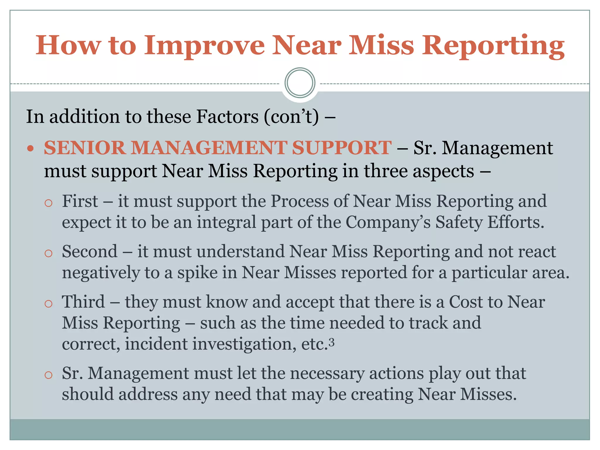 How to Improve Near Miss ReportingIn addition to these Factors – there are other important elements that should also be in place – NO PENALTY – There should be No Penalty what-so-ever to any Employee that reports a Near Miss.As soon as such is experienced – all Near Misses will go underground.DRIVER OF THE SYSTEM – At each of your Locations–you need to have someone assigned to be the “Handler” of all Near Misses.Such duties will include Recording, leading the Near Miss  Investigation, and helping to determine and complete Corrective Actions to prevent any reoccurrence.