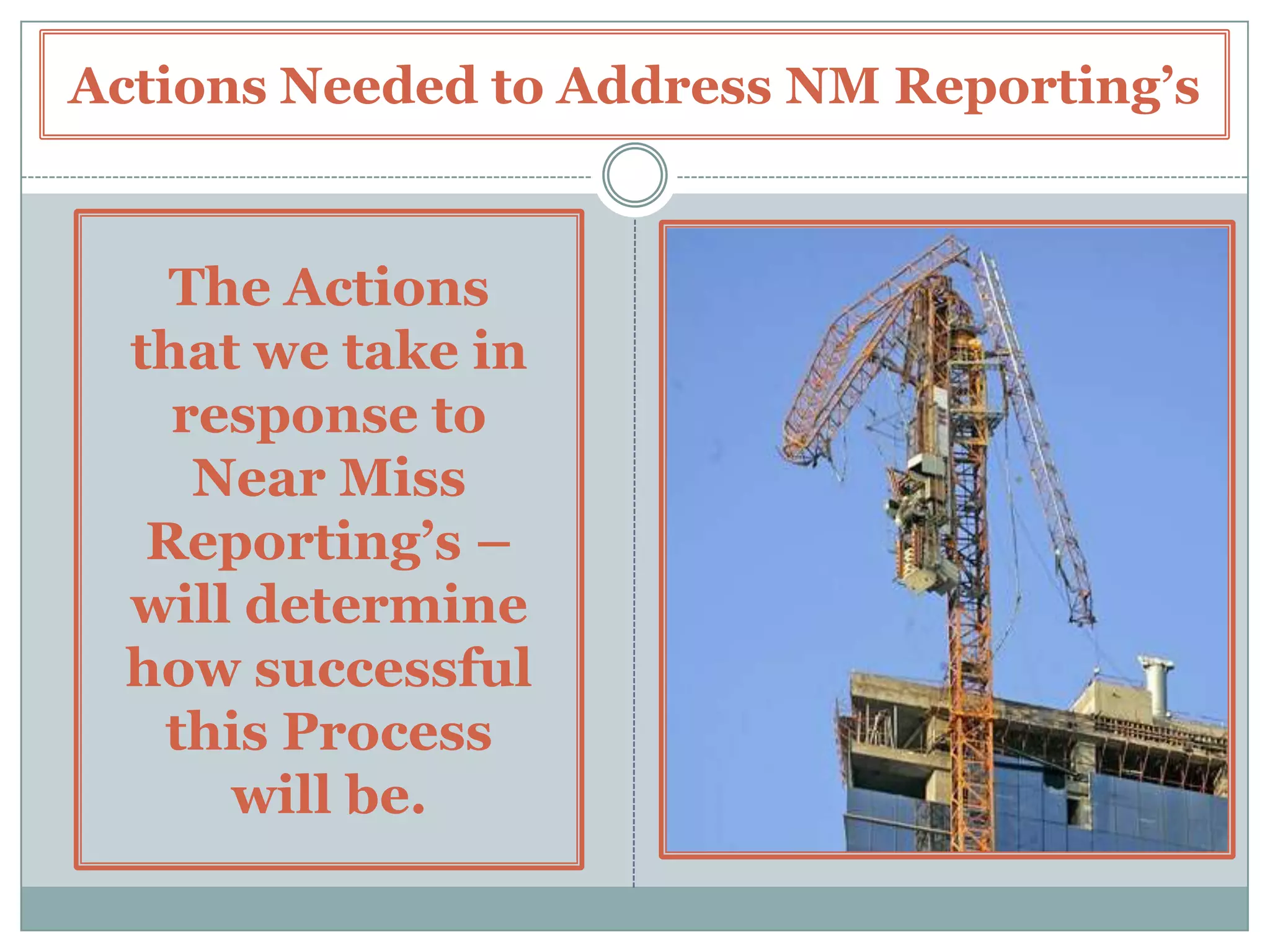 How to Improve Near Miss ReportingIn addition to these Factors (con’t) –  COMMUNICATE ACTIONS TAKEN – It is very important that you communicate any findings and actions taken to those involved with the Near Miss.This includes both the Individual(s) that reported the Near Miss – as well as any Individual(s) that were actually involved in the Near Miss.In addition, it would be beneficial to advise any Work Group Members that are involved in similar work actions. USE AS A LEADING INDICATOR – Take time to track and record your Near Miss Incidents.  Such can be used as an indicator of your Safety Performance to come. Various factors can be interpreted from Near Misses including – are they major vs. minor in nature, is their primary cause from either lack of awareness or lack of training, etc.  Near Misses can point to what Safety Efforts are needed in the Workplace – to address what is causing them – and any negative trends in Performance