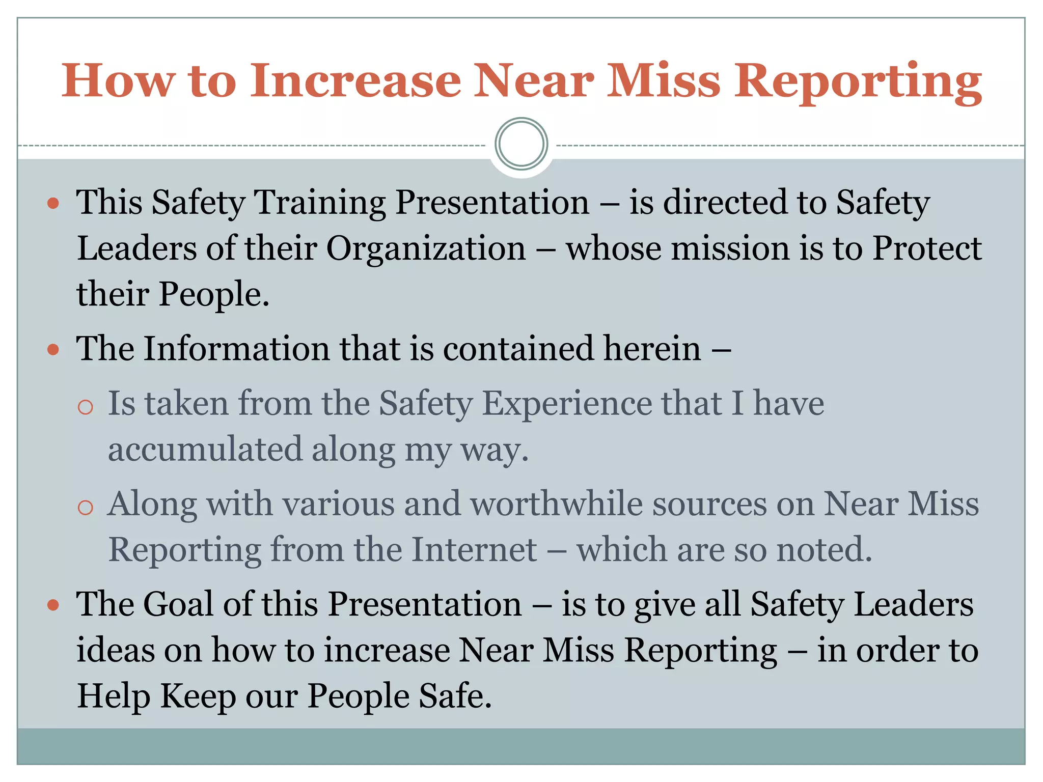 How to Increase Near Miss ReportingThis Safety Training Presentation – is directed to Safety Leaders of their Organization – whose mission is to Protect their People.The Information that is contained herein – Is taken from the Safety Experience that I have accumulated along my way.Along with various and worthwhile sources on Near Miss Reporting from the Internet – which are so noted.The Goal of this Presentation – is to give all Safety Leaders ideas on how to increase Near Miss Reporting – in order to Help Keep our People Safe.