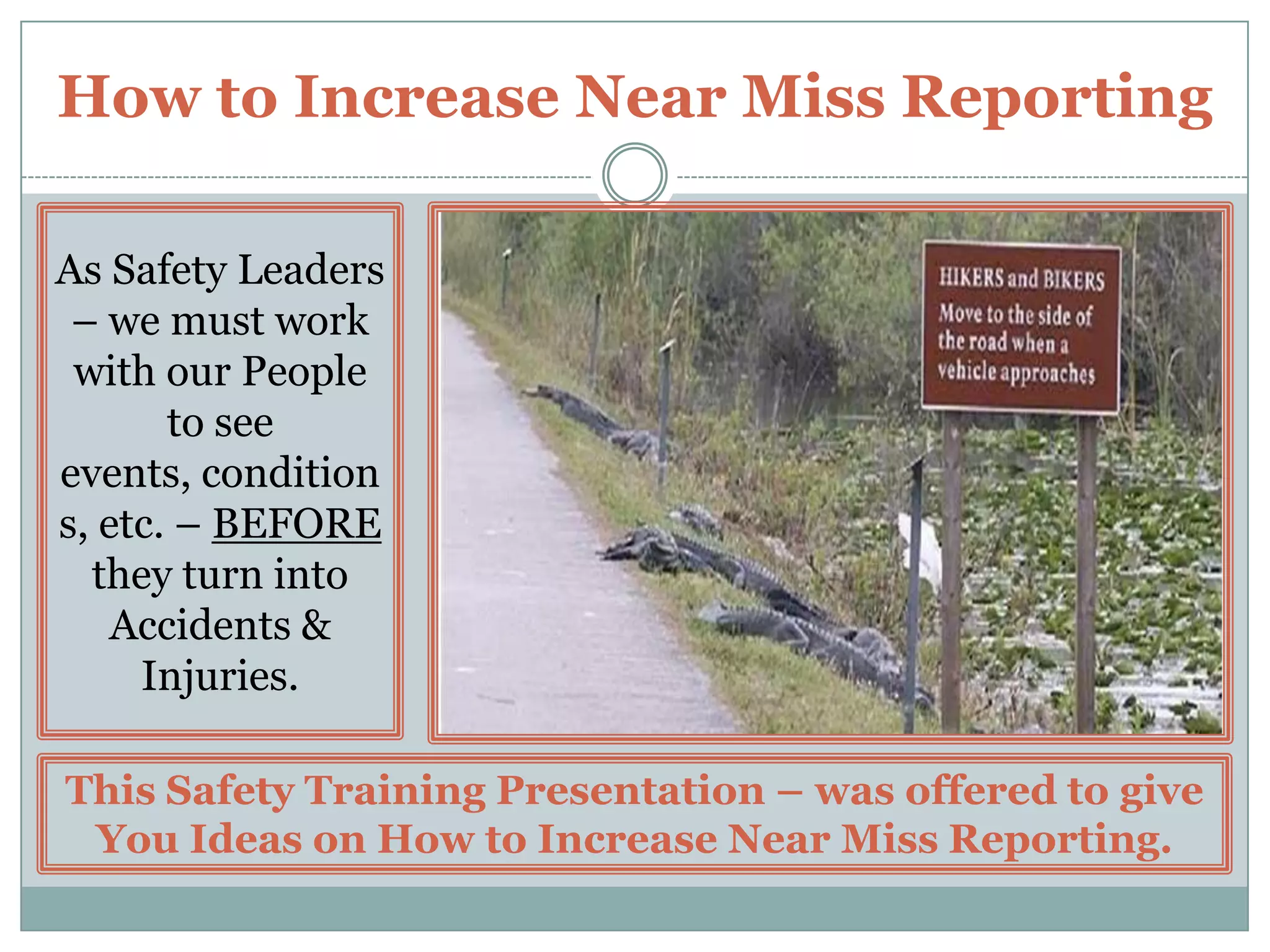 Keep the Process FlowingThe following Suggestions are offered to help ensure the Success of your Near Miss Reporting Program –Near Miss Reporting, Investigation, and Corrective Action – should be considered an INTEGRAL PARTof your Organization’s Safety Program.Be CONSISTENT with your response to and actions taken regarding Near Miss Incidents.Near Miss Incidents that are severe in nature – should receive as much ATTENTION and CORRECTIVE ACTION as an actual Accident / Injury.