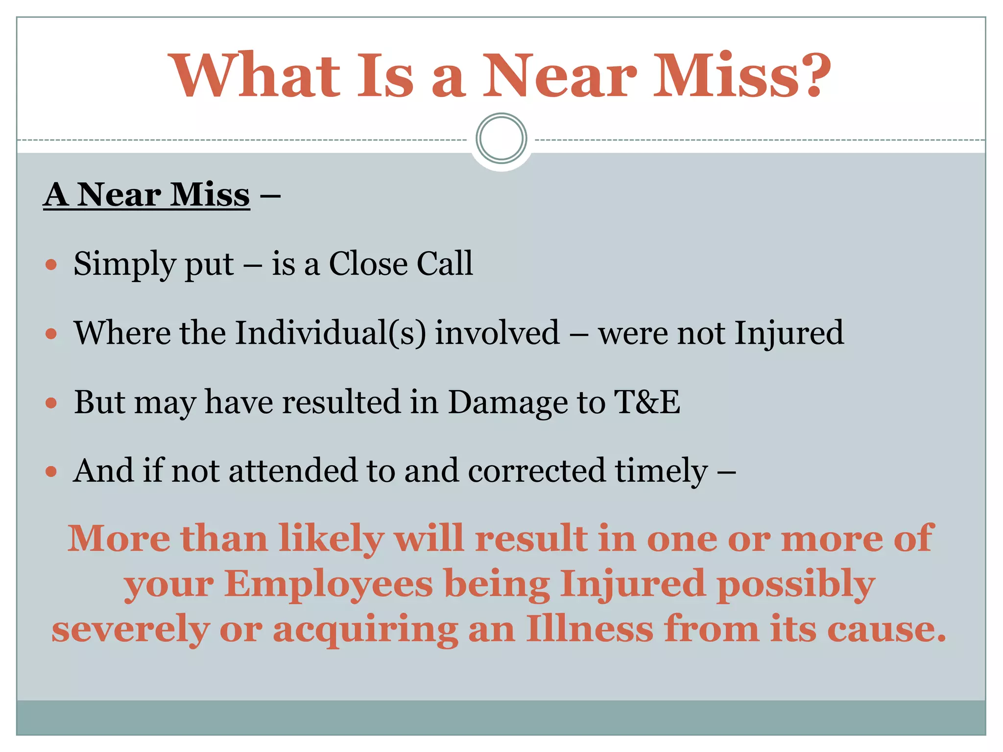 What Is a Near Miss?A Near Miss –Simply put – is a Close CallWhere the Individual(s) involved – were not InjuredBut may have resulted in Damage to T&EAnd if not attended to and corrected timely – More than likely will result in one or more of         your Employees being Injured possibly severely or acquiring an Illness from its cause. 