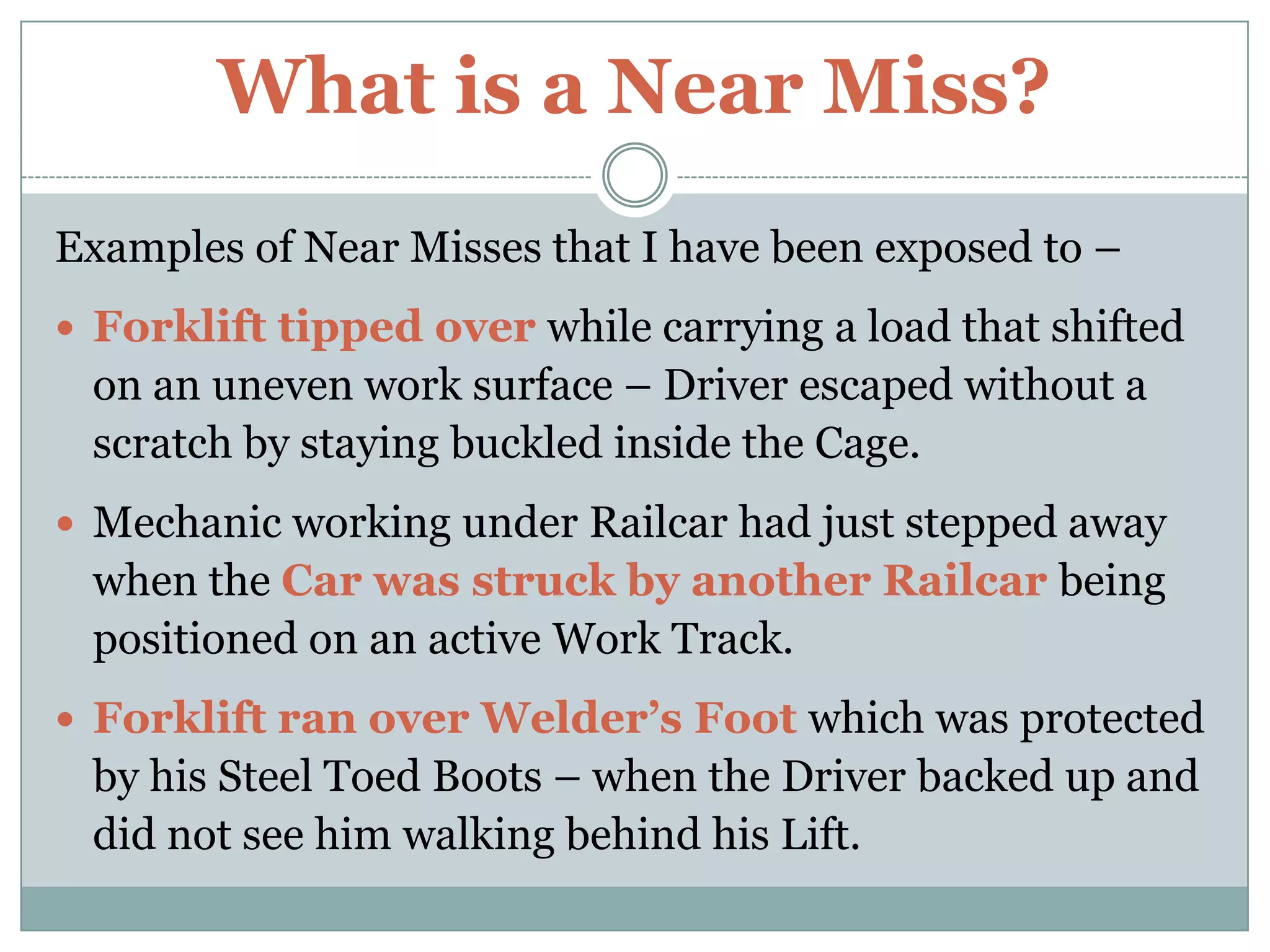 What is a Near Miss?Examples of Near Misses that I have been exposed to –Forklift tipped over while carrying a load that shifted on an uneven work surface – Driver escaped without a scratch by staying buckled inside the Cage.Mechanic working under Railcar had just stepped away when the Car was struck by another Railcar being positioned on an active Work Track.Forklift ran over Welder’s Foot which was protected by his Steel Toed Boots – when the Driver backed up and did not see him walking behind his Lift.