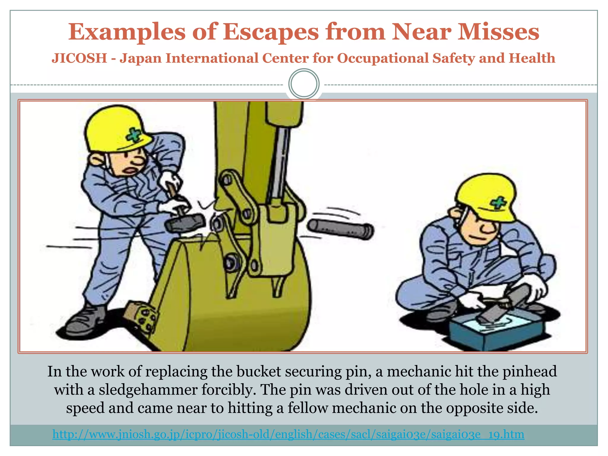 Examples of Escapes from Near MissesJICOSH - Japan International Center for Occupational Safety and HealthIn the work of replacing the bucket securing pin, a mechanic hit the pinhead with a sledgehammer forcibly. The pin was driven out of the hole in a high speed and came near to hitting a fellow mechanic on the opposite side. http://www.jniosh.go.jp/icpro/jicosh-old/english/cases/sacl/saigai03e/saigai03e_19.htm